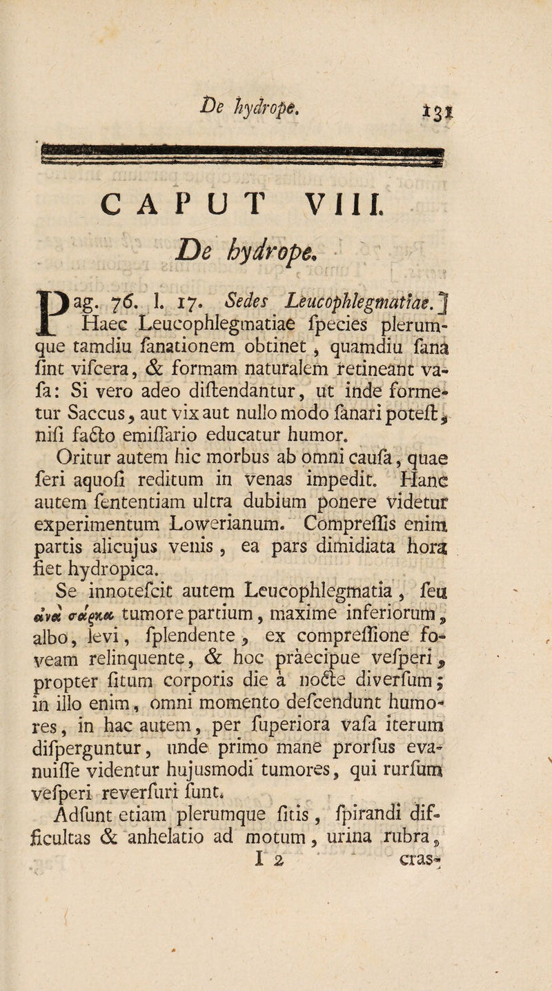 CAPUT V IU De hydrope. Pag. 76. 1. 17. Sedes Leucophlegmatiae.] Haec Leucophlegmatiae fpecies plerum¬ que tamdiu fanadonem obtinet &gt; quamdiu fana fint vifcera, &amp; formam naturalem retineant va- fa: Si vero adeo diftendantur, ut inde forme¬ tur Saccus &gt; aut vix aut nullo modo fanari poteft* nifi fafto emifiario educatur humor. Oritur autem hic morbus ab omni caufa, quae feri aquofi reditum in venas impedit. Hanc autem fentendam ultra dubium ponere videtur experimentum Lowerianum. Compreffis enim partis alicujus venis , ea pars dimidiata hora fiet hydropica. Se innotefcit autem Leucophlegmatia, feu tumore partium, maxime inferiorum „ albo, levi, fplendente ex compreffione fo¬ veam relinquente, &amp; hoc praecipue vefperi, propter iitum corporis die a nodte diverfum; in illo enim, omni momento defcendunt humo¬ res , in hac autem, per fuperiora vafa iterum difperguntur, unde primo mane prorfus eva- nuilfe videntur hujusmodi tumores, qui rurfum vefperi reverfuri funt. Adfunt etiam plerumque litis, fpirandi dif¬ ficultas &amp; anhelatio ad motum, urina rubra,