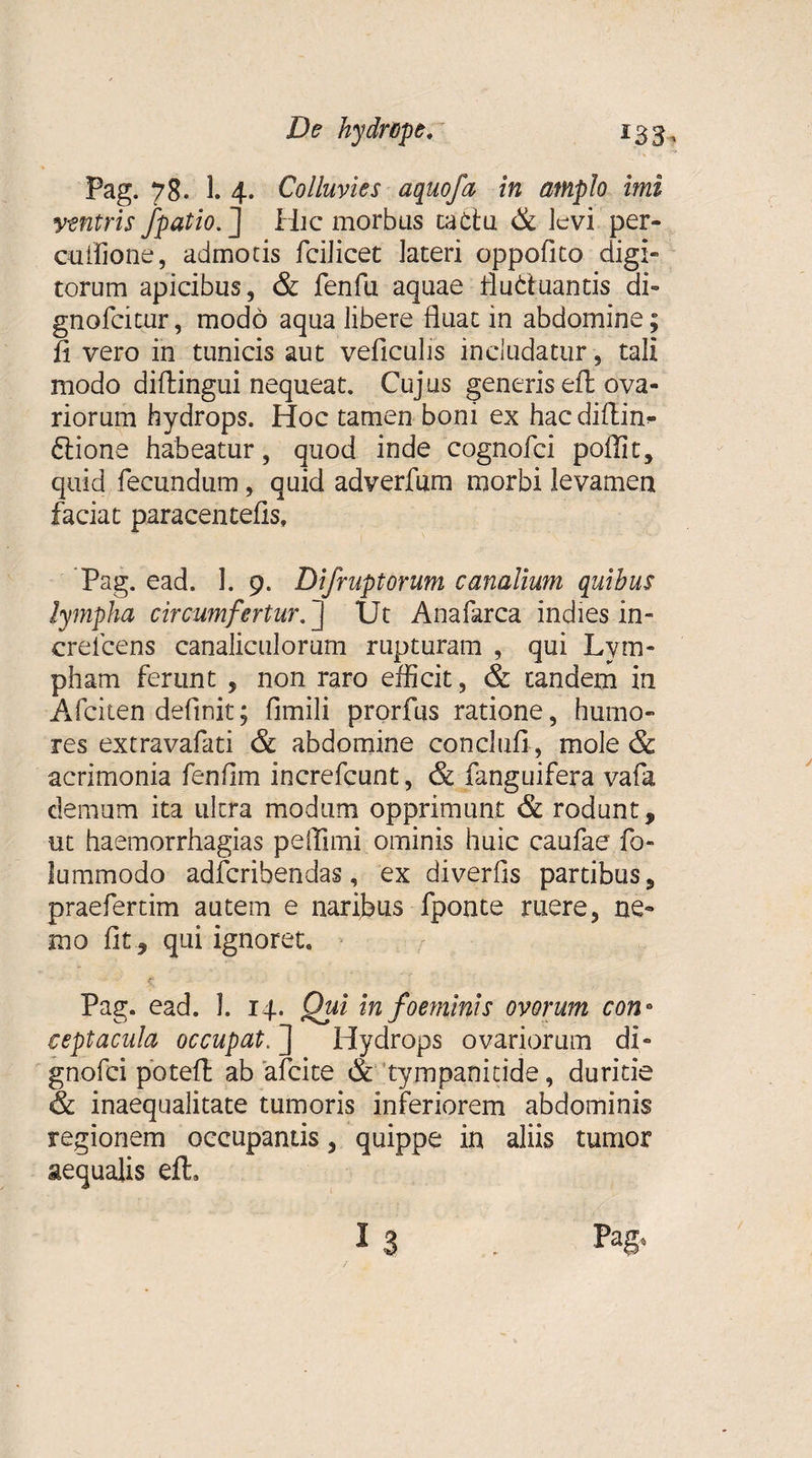 Pag. 78. 1. 4. Colluvies aquofa in amplo imi y-sntris /patio. J Hic morbus cattu &amp; levi per» euffione, admotis fcilicet lateri oppofito digi¬ torum apicibus, &amp; fenfu aquae fluduantis di» gnofeitur, modo aqua libere fluat in abdomine; fi vero in tunicis aut veficulis includatur, tali modo diflingui nequeat. Cujus generis efl ova¬ riorum hydrops. Hoc tamen boni ex hac cliflin- dione habeatur, quod inde cognofci polii t, quid fecundum, quid adverfum morbi levamen faciat paracentelis, Pag. ead. 1. 9. Difruptorum canalium quibus lympha circumfertur. ] Ut Anafarca indies in- erelcens canaliculorum rupturam , qui Lym¬ pham ferunt , non raro efficit, &amp; tandem in Afciten definit; fimili prorfus ratione, humo» res extravafati &amp; abdomine conclufi, mole &amp; acrimonia fenflm increfcunt, &amp; fanguifera vafa demum ita ultra modum opprimunt &amp; rodunt, ut haemorrhagias peflimi ominis huic caufae fo- lummodo adferibendas, ex diverfis partibus, praefertim autem e naribus fponte ruere, ne» mo fit, qui ignoret. Pag. ead. I. 14. Qui in foeminis ovorum con° ceptacula occupat. ] Hydrops ovariorum di- gnofei potefl: ab afeite &amp; tympanitide, duritie &amp; inaequalitate tumoris inferiorem abdominis regionem occupantis, quippe in aliis tumor aequalis eft.