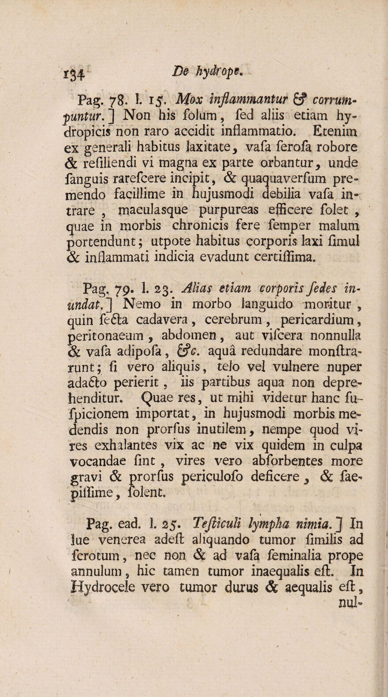 Pag. 78. I. 15. Mox inflammantur £? corrum¬ puntur.'] Non his folum, fed aliis edam hy¬ dropicis non raro accidit inflammatio. Etenim ex generali habitus laxitate, vafa ferofa robore &amp; refiliendi vi magna ex parte orbantur, unde fanguis rarefcere incipit, &amp; quaquaverfum pre¬ mendo facillime in hujusmodi debilia vafa in¬ trare , maculasque purpureas efficere folet , quae in morbis chronicis fere femper malum portendunt; utpote habitus corporis laxi fimul &amp; inflammati indicia evadunt certiflima. Pag. 79. 1. 23. Alias etiam corporis fedes in¬ undat.] Nemo in morbo languido moritur , quin fefta cadavera , cerebrum , pericardium, peritonaeum , abdomen, aut vifcera nonnulla &amp; vafa adipofa, &amp;c. aqua redundare monftra- runt; fl vero aliquis, telo vel vulnere nuper adafto perierit , iis partibus aqua non depre¬ henditur. Quae res, ut mihi videtur hanc fu- fpicionem importat, in hujusmodi morbis me¬ dendis non prorfus inutilem, nempe quod vi¬ res exhalantes vix ac ne vix quidem in culpa vocandae fint , vires vero abforbentes more gravi &amp; prorfus periculofo deficere , &amp; fae- piifime, folent. 1 Pag. ead. 1. 25. Tefliculi lympha nimia. ] In lue venerea adeft aliquando tumor fimilis ad fcrotum, nec non &amp; ad vafa feminalia prope annui uni, hic tamen tumor inaequalis eft. In Hydrocele vero tumor durus &amp; aequalis efl;,