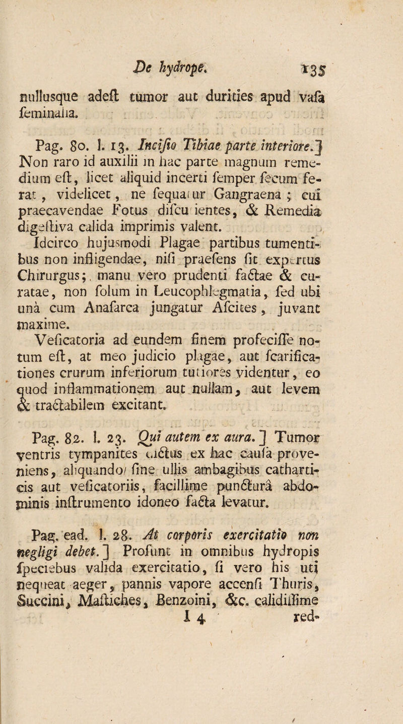 nullusque adefl tumor aut durities apud vala feminaiia. • • ;. . . .. . r f Pag. 80. 1. 13. Incifio Tibiae parte interiore,} Non raro id auxilii m hac parce magnum reme¬ dium eft, licet aliquid incerti femper fecum fe¬ rat , videlicet, ne fequai ur Gangraena ; cui praecavendae Fotus difcu ientes, & Remedia digeftiva calida imprimis valent. Idcirco hujusmodi Plagae partibus tumenti¬ bus non infligendae, nifi praefens fit expertus Chirurgus;, manu vero prudenti faftae & cu¬ ratae, non folum in Leucophlegmatia,. fed ubi una cum Anafarca jungatur Afcices, juvant maxime. Veficatoria ad eundem finem profecifle no¬ tum eft, at meo judicio plagae, aut fcarifica- tiones crurum inferiorum tutiores videntur, eo quod inflammationem aut nullam, aut levem & tractabilem excitant. Pag. 82. 1. 23. Qui autem ex aura. ] Tumor ventris tympanites u6ius ex Jhac caula prove¬ niens, aliquando/ fine ullis ambagibus catharti- cis aut veficatoriis, facillime pundtura abdo¬ minis inftrumento idoneo fa£ta levatur. Pag. ead. 1. 28. At. corporis exercitatio non negligi debet. ] Profunt in omnibus hydropis fpeciebus valida exercitatio, fi vero his ut| nequeat aeger, pannis vapore accenfi Thuris, Succini, Mafucfaes, Benzoini, &e. calidiilime X 4 ' red- 4