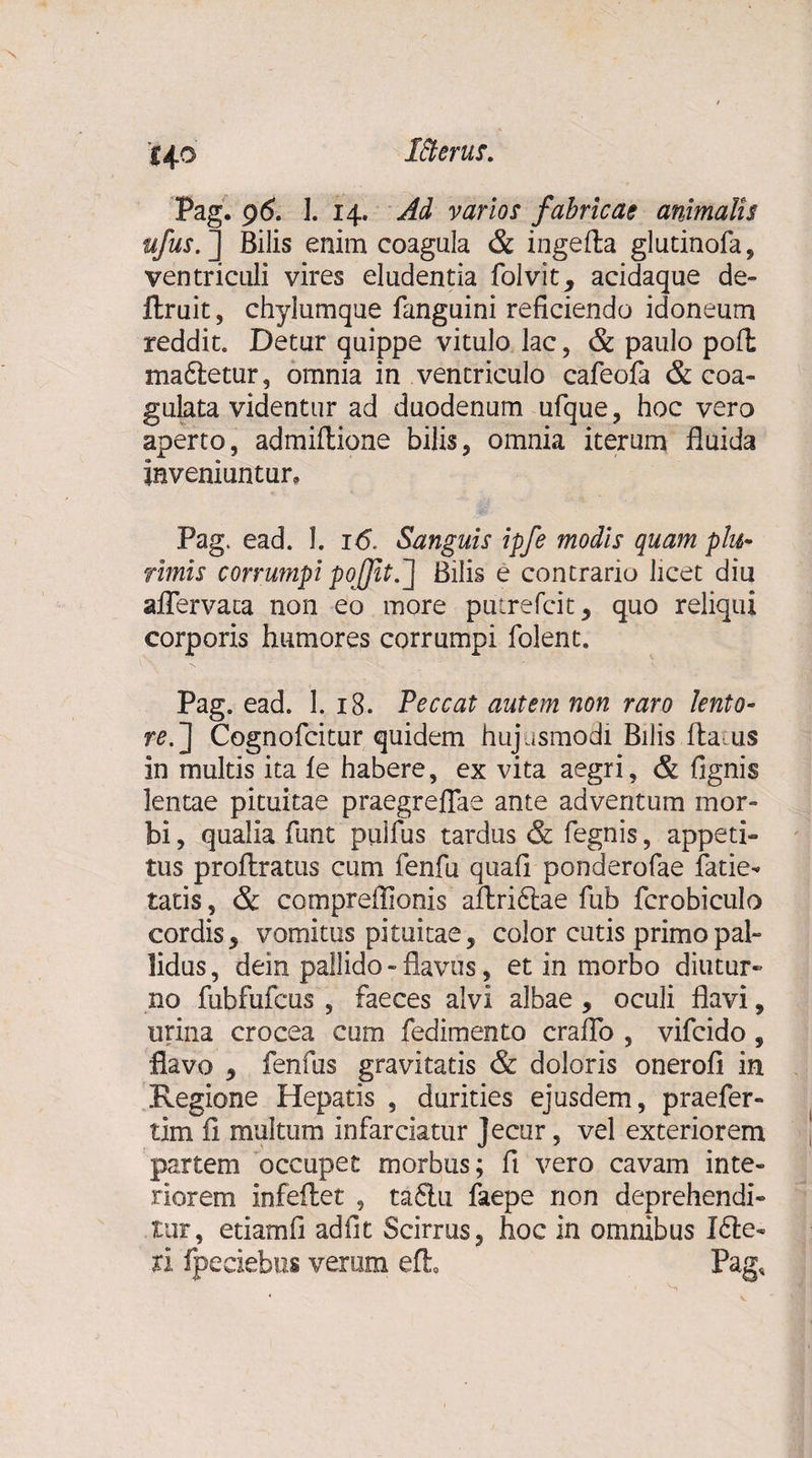 i+o Pag. 96. I. 14. Ad varios fabricae animalis ufus. ] Bilis enim coagula &amp; ingefla glutinofa, ventriculi vires eludentia folvit, acidaque de- ftruit 5 chylumque fanguini reficiendo idoneum reddit. Detur quippe vitulo lac, &amp; paulo poft ma&amp;etur, omnia in ventriculo cafeofa &amp; coa¬ gulata videntur ad duodenum ufque, hoc vero aperto, admiftione bilis, omnia iterum fluida inveniuntur, Pag. ead. 1. 16. Sanguis ipfe modis quam plu¬ rimis corrumpi pofit.] Bilis e contrario licet diu aflervata non eo more putrefcit, quo reliqui corporis humores corrumpi folent. Pag. ead. 1. 18. Peccat autem non raro lento- re.] Cognofcitur quidem hujusmodi Bilis fla us in multis ita ie habere, ex vita aegri, &amp; fignis lentae pituitae praegreflae ante adventum mor¬ bi , qualia funt pulfus tardus &amp; fegnis, appeti¬ tus proflratus cum fenfu quafi ponderofae fatie- tatis, &amp; compreffionis aftri&amp;ae fub fcrobiculo cordis, vomitus pituitae, color cutis primo pal¬ lidus , dein pallido - flavus, et in morbo diutur¬ no fubfufcus , faeces alvi albae , oculi flavi, urina crocea cum fedimento crafTo , vifcido , flavo , fenfus gravitatis &amp; doloris onerofi in Regione Hepatis , durities ejusdem, praefer- tim ii multum infarciatur Jecur, vel exteriorem partem occupet morbus; fi vero cavam inte¬ riorem infeflet , ta£lu faepe non deprehendi¬ tur, etiamfi adfit Scirrus, hoc in omnibus I£le¬ ti fpeciebus verum eft Pag,