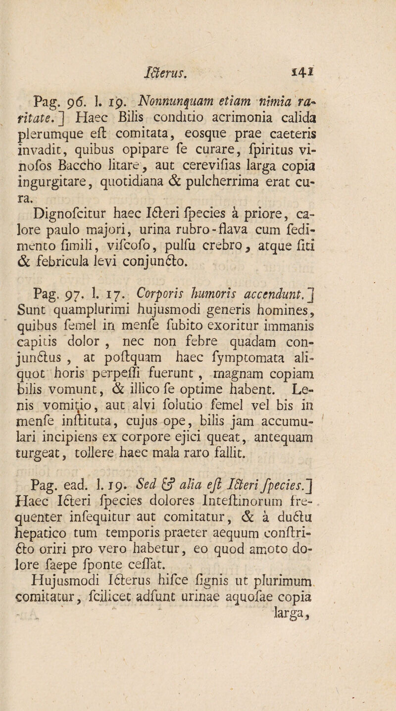 Pag. 96. I. 19. Nonnunquam etiam nimia ra» ritate.'] Haec Bilis condicio acrimonia calida plerumque ell comitata, eosqne prae caeteris invadit, quibus opipare fe curare, fpiritus vi» nofos Baccho litare, aut cerevifias larga copia ingurgitare, quotidiana & pulcherrima erat cu- ra. Dignofcitur haec LSleri fpecies a priore, ca- lore paulo majori, urina rubro-flava cum fedi- mento fimili, vifcofo, pulfu crebro, atque liti & febricula levi conjunbto. Pag. 97. 1. 17. Corporis humoris accendunt.] Sane quamplurimi hujusmodi generis homines, quibus femel in menfe fubito exoritur immanis capitis dolor , nec non febre quadam con» junftus , ac poflquam haec fymptomata ali¬ quot horis perpelli fuerunt , magnam copiam bilis vomunt, & illico fe optime habent. Le« nis vomitio, aut alvi folutio femel vel bis in menfe inftituta, cujus ope, bilis jam accumu¬ lari incipiens ex corpore ejici queat, antequam turgeat, tollere haec mala raro fallit. Pag. ead. 1.19. Sed & alia ejl Meri fpecies.] Haec Ifteri fpecies dolores Intellinorum fre¬ quenter infequitur aut comitatur, & a du6lu hepatico tum temporis praeter aequum eonftri- fto oriri pro vero habetur, eo quod amoto do¬ lore faepe fponte ceflat. Hujusmodi Iblerus hifce fignis ut plurimum comitatur, fcilicet adfunt urinae aquofae copia larga.