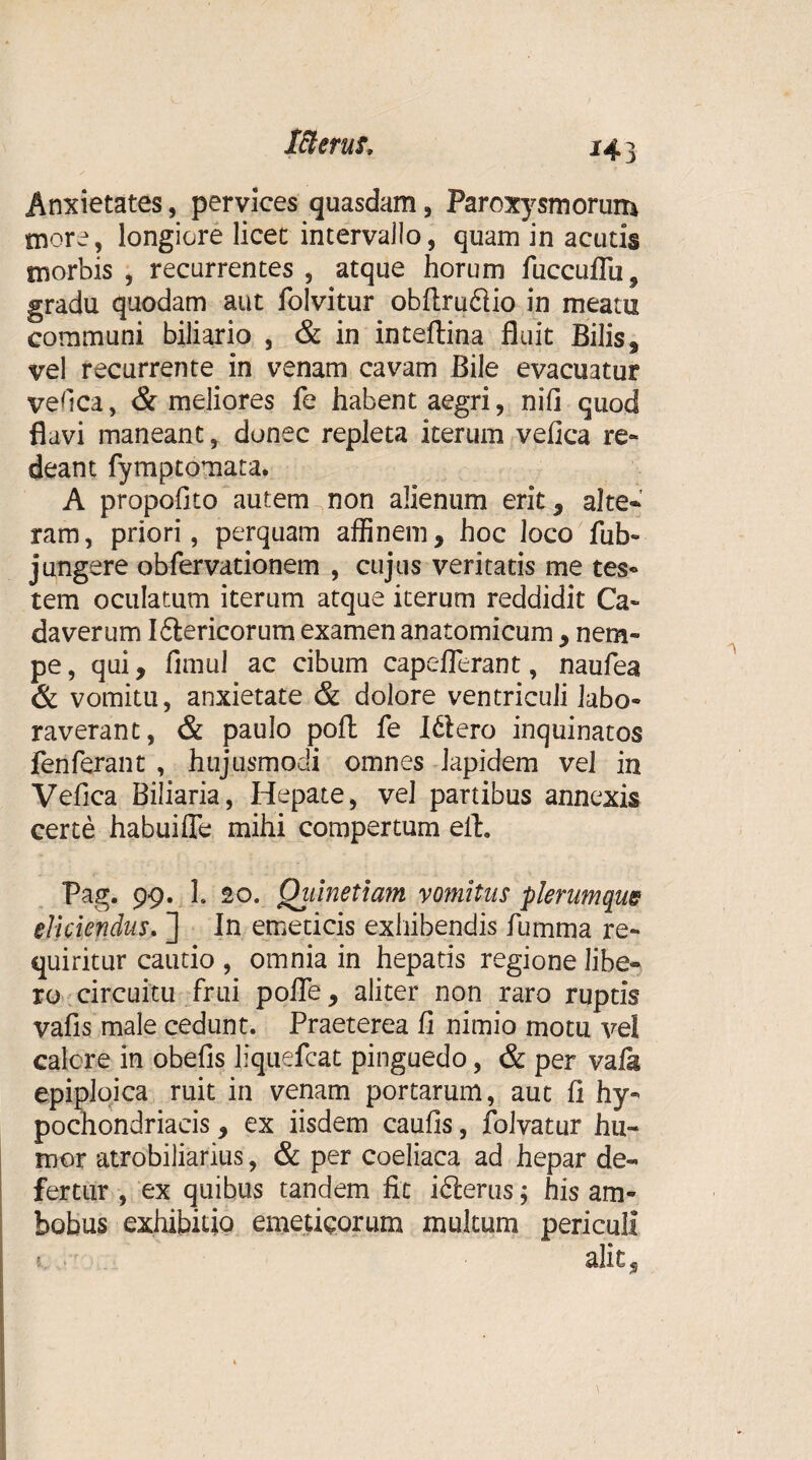 Anxietates, pervices quasdam, Paroxysmorum more, longiore licet intervajlo, quam in acutis morbis, recurrentes, atque horum fuccuffu^ gradu quodam aut folvitur obftruftio in meatu communi biliario , & in inteftina fluit Bilis, vel recurrente in venam cavam Bile evacuatur ve fica, & meliores fe habent aegri, nifi quod flavi maneant, donec repleta iterum vefica re¬ deant fymptomata. A propofito autem non alienum erit , alte¬ ram, priori, perquam affinem, hoc loco fub- jungere obfervationem , cujus veritatis me tes- tem oculatum iterum atque iterum reddidit Ca¬ daverum I Stericorum examen anatomicum , nem¬ pe , qui, fimul ac cibum capeflerant, naufea & vomitu, anxietate & dolore ventriculi labo¬ raverant, & paulo pofl: fe I6lero inquinatos fenferant , hujusmodi omnes Iapidem vel in Vefica Biliaria, Hepate, vel partibus annexis certe habui fle mihi compertum eit. Pag. 99. 1. 20. Qiiinetiam vomitas plerumque eliciendus. ] In emeticis exhibendis fumma re¬ quiritur cautio , omnia in hepatis regione libe¬ ro circuitu .frui polle, aliter non raro ruptis vafis male cedunt. Praeterea fi nimio motu vel calere in obefis liquefeat pinguedo, & per vafk epiploica ruit in venam portarum, aut fi hy¬ pochondriacis , ex iisdem caufis, folvatur hu¬ mor atrobiliarius, & per coeliaca ad hepar de¬ fertur , ex quibus tandem fit i6terus; his am¬ bobus exhibitio emeticorum multum periculi