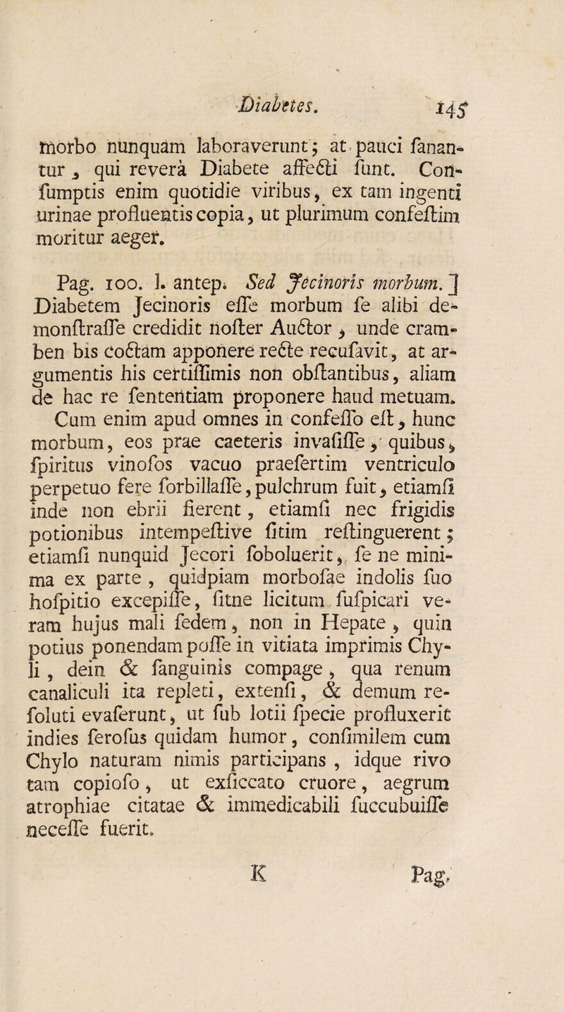 morbo nunquam laboraverunt; at■ pauci fanan¬ tur 3 qui revera Diabete affedli funt. Con- fumptis enim quotidie viribus, ex tam ingenti urinae profluentis copia, ut plurimum confeftim moritur aeger. Pag. ioo. 1. antepi Sed Jecinoris morbum. J Diabetem Jecinoris efle morbum fe alibi de» monflrafle credidit nofter Audior i unde cram¬ ben bis coftam apponere redle recufavit, at ar¬ gumentis his certiflimis non obflantibus, aliam de hac re fenteritiam proponere haud metuam. Cum enim apud omnes in confeflo elt, hunc morbum, eos prae caeteris invafifle* quibus fpiritus vinofos vacuo praefertim ventriculo perpetuo fere forbillafle, pulchrum fuit ^ etiamfl inde non ebrii fierent, etiamfi nec frigidis potionibus intempeftive fitim reflinguerent; etiamfl nunquid Jecori foboluerit * fe ne mini¬ ma ex parte , quidpiam morbofae indolis fuo hofpitio excepifle, fltne licitum fufpicari ve¬ ram hujus mali fedem, non in Hepate * quin potius ponendam pofle in vitiata imprimis Chy¬ li , dein &amp; fanguinis compage, qua renum canaliculi ita repleti, extenfl, &amp; demum re- foluti evaferunt, ut fub lotii fpecie profluxerit indies ferofus quidam humor, confimilem cum Chylo naturam nimis participans , idque rivo tam copiofo, ut exficcato cruore, aegrum atrophiae citatae &amp; immedicabili fuccubuiffe necefle fuerit» K