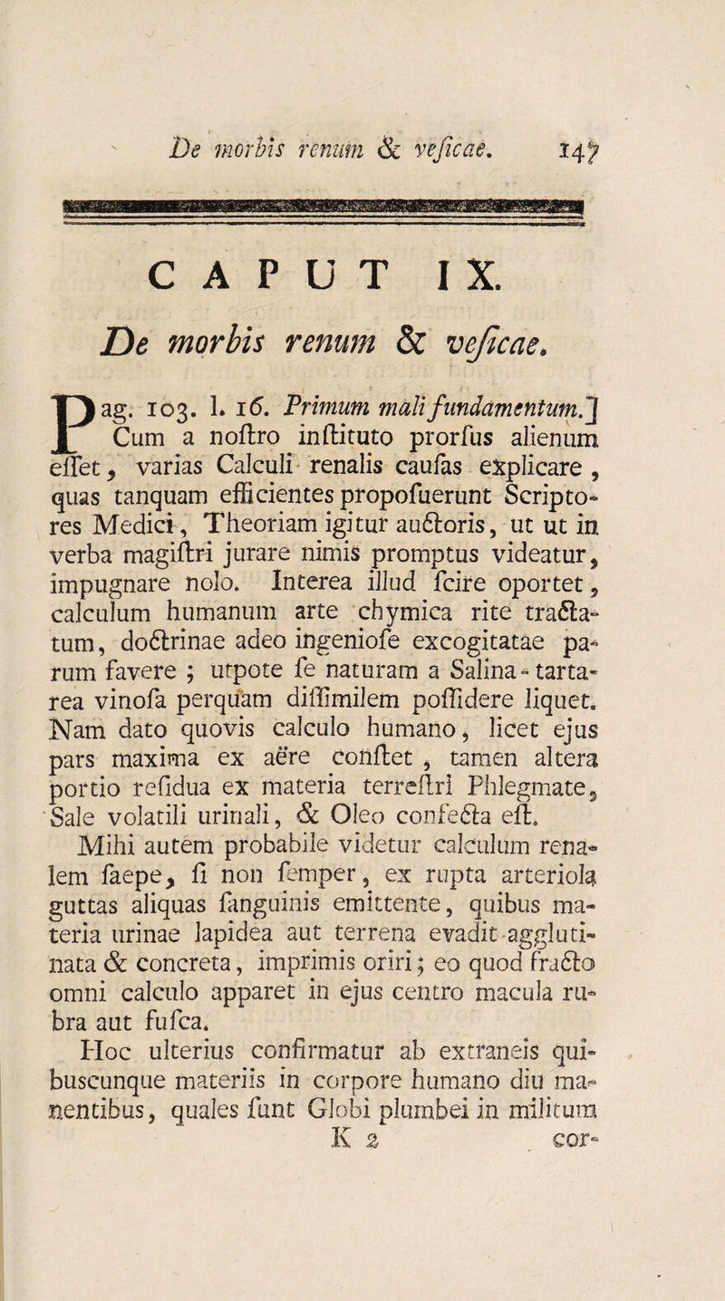 CAPUT IX. De morbis renum &amp; veficae. Pag. 103. L 16. Primum mali fundamentum.] Cum a noftro inftituto prorfus alienum effet 5 varias Calculi renalis caufas explicare , quas tanquam efficientes propofuerunt Scripto- res Medici, Theoriam igitur au&amp;oris, ut ut in verba magiftri jurare nimis promptus videatur, impugnare nolo. Interea illud fcire oportet, calculum humanum arte chymica rite trafta- tum, dodtrinae adeo ingeniofe excogitatae pa¬ rum favere ; utpote fe naturam a Salina- tarta- rea vinofa perquam diffimilem poflidere liquet. Nam dato quovis calculo humano, licet ejus pars maxima ex aere conflet , tamen altera portio refidua ex materia terreflri Phlegmates Sale volatili urinali, &amp; Oleo confe6la eft. Mihi autem probabile videtur calculum rena¬ lem faepe&gt; fi non femper, ex rupta arteriola guttas aliquas fanguinis emittente, quibus ma¬ teria urinae lapidea aut terrena evadit aggluti¬ nata &amp; concreta, imprimis oriri; eo quod fra£lo&gt; omni calculo apparet in ejus centro macula ru¬ bra aut fufca. PIoc ulterius confirmatur ab extraneis qui¬ buscunque materiis in corpore humano diu ma¬ nentibus, quales funt Globi plumbei in militum K 2 cor-