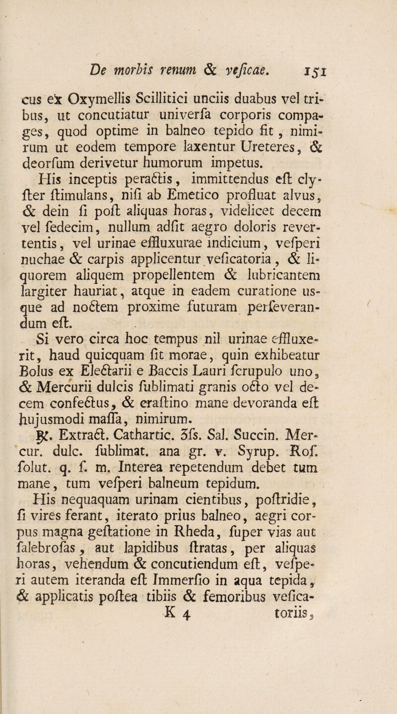 cus ex Oxymellis Scillitici unciis duabus vel tri¬ bus, ut concutiatur univerfa corporis compa¬ ges, quod optime in balneo tepido fit, nimi¬ rum ut eodem tempore laxentur Ureteres, & deorfum derivetur humorum impetus. His inceptis peraftis, immittendus eft cly» fler ftimulans, nifi ab Emetico profluat alvus, & dein fi poft aliquas horas, videlicet decern vel fedecim, nullum adfit aegro doloris rever¬ tentis , vel urinae effluxurae indicium, vefperi nuchae & carpis applicentur veficatoria , & li¬ quorem aliquem propellentem & lubricantem largiter hauriat, atque in eadem curatione us¬ que ad no&em proxime futuram perfeveran- dum eft. Si vero circa hoc tempus nil urinae effluxe¬ rit, haud quicquam fit morae, quin exhibeatur Bolus ex Ele&arii e Baccis Lauri fcrupulo uno, & Mercurii dulcis fublimati granis 06I0 vel de¬ cem confe&us, & eraftino mane devoranda eft hujusmodi mafla, nimirum. 1^. ExtradL Cathartic. 3fs. Sal. Succin. Mer- cur. dulc. fublimat. ana gr. v. Syrup. Rof. folut. q. fi m. Interea repetendum debet tum mane, tum vefperi balneum tepidum. His nequaquam urinam cientibus, poftridie, fi vires ferant, iterato prius balneo, aegri cor¬ pus magna geftatione in Rheda, fuper vias aut falebrofas y aut lapidibus ftratas, per aliquas horas, vehendum & concutiendum eft, vefpe¬ ri autem iteranda eft Immerfio in aqua tepida, & applicatis poftea tibiis & femoribus vefica- K 4 toriis 5