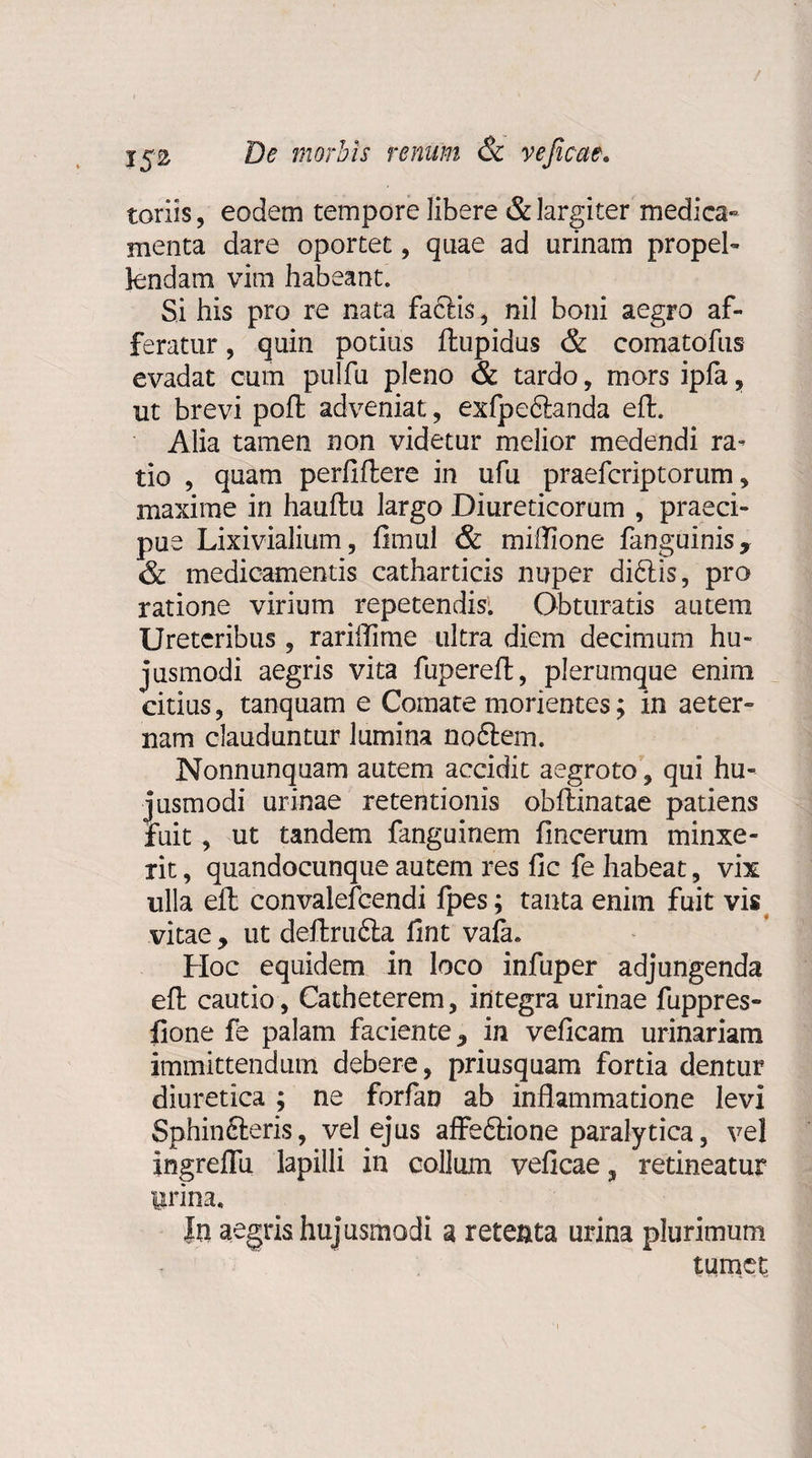 toriis, eodem tempore libere &amp; largiter medica¬ menta dare oportet, quae ad urinam propel¬ lendam vim habeant. Si his pro re nata factis, nil boni aegro af¬ feratur , quin potius ftupidus &amp; comatofus evadat cum pulfu pleno &amp; tardo, mors ipfa, ut brevi poft adveniat, exfpeftanda eft. Alia tamen non videtur melior medendi ra¬ tio , quam perfiftere in ufu praefcriptorum, maxime in hauftu largo Diureticorum , praeci¬ pue Lixivialium, fimul &amp; miflione fanguinis, &amp; medicamentis catharticis nuper di&amp;is, pro ratione virium repetendis: Obturatis autem Ureteribus , rariflime ultra diem decimum hu¬ jusmodi aegris vita fupereft, plerumque enim citius, tanquam e Comate morientes; in aeter¬ nam clauduntur lumina noftem. Nonnunquam autem accidit aegroto, qui hu¬ jusmodi urinae retentionis obftinatae patiens fuit, ut tandem fanguinem fincerum minxe¬ rit , quandocunque autem res fic fe habeat, vix ulla eft convalefcendi fpes; tanta enim fuit vis vitae, ut deftrudta fint vafa. Hoc equidem in loco infuper adjungenda eft cautio, Catheterem, integra urinae fuppres- fione fe palam faciente, in veficam urinariam immittendum debere, priusquam fortia dentur diuretica ; ne forfan ab inflammatione levi Sphinfteris, vel ejus affeftione paralytica, vel ingreflu lapilli in collum veficae^ retineatur Urina, In aegris hujusmodi a retenta urina plurimum tumet.