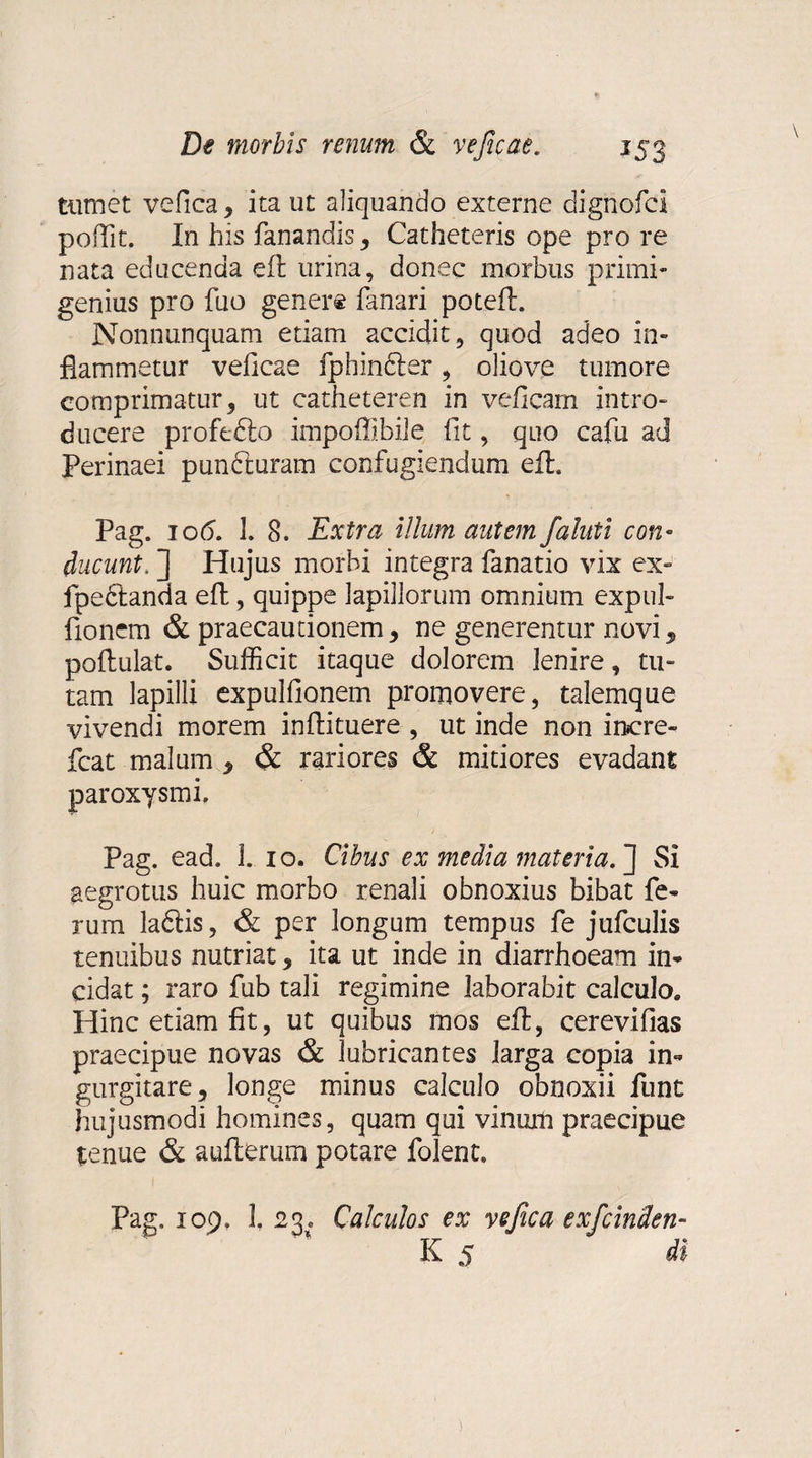 tumet vefica, ita ut aliquando externe dignofci poffit. In his fanandis, Catheteris ope pro re nata educenda eft urina, donec morbus primi¬ genius pro fuo gener® fanari poteft. Nonnunquam etiam accidit , quod adeo in¬ flammetur veficae fphinbter, oliove tumore comprimatur, ut catheteren in veficam intro¬ ducere profefto impoffibile fit, quo cafu ad Perinaei punCturam confugiendum efl, Pag. io6. 1. 8. Extra illum autem falnli con¬ ducunt. ] Hujus morbi integra fanatio vix ex» fpe6tanda eft, quippe lapillorum omnium expul- fionem & praecautionem, ne generentur novi, poftulat. Sufficit itaque dolorem lenire, tu¬ tam lapilli expulfionem promovere, talemque vivendi morem inflituere , ut inde non incre- fcat malum , & rariores & mitiores evadant paroxysmi. Pag. ead. I. io. Cibus ex media materia. J Si aegrotus huic morbo renali obnoxius bibat fe¬ rum ladtis, & per longum tempus fe jtifculis tenuibus nutriat, ita ut inde in diarrhoeam in¬ cidat ; raro fub tali regimine laborabit calculo. Hinc etiam fit, ut quibus mos eft, cerevifias praecipue novas & lubricantes larga copia in¬ gurgitare, longe minus calculo obnoxii fune hujusmodi homines, quam qui vinum praecipue tenue & aufterum potare folent. Pag. 109. 1. 23. Calculos ex vefica exfeinden K 5