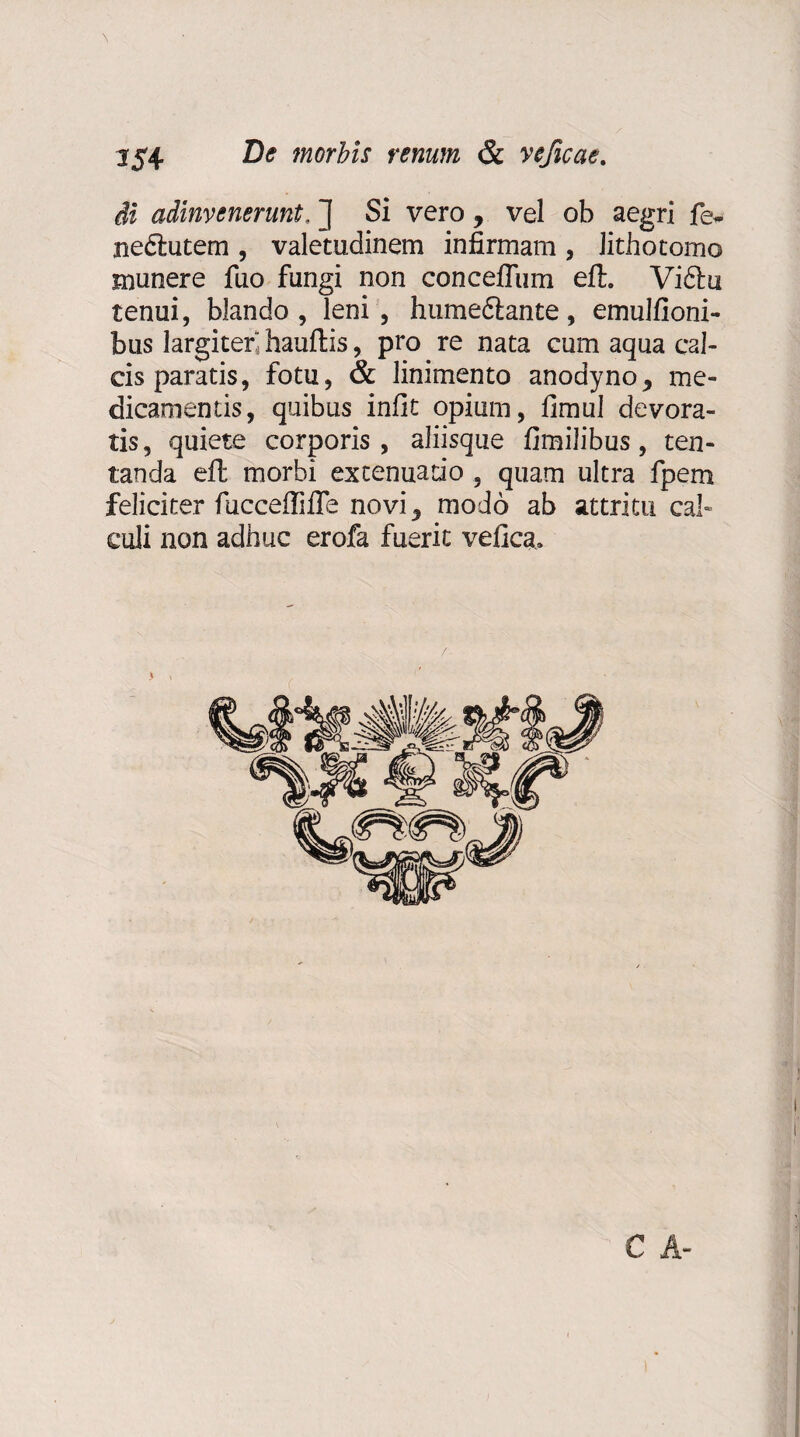 di adinvenerunt. ] Si vero , vel ob aegri fe* nedlutem , valetudinem infirmam , Jithotomo munere fuo fungi non conceffum eft. Viftu tenui, blando , leni , hume&ante, emulfioni- bus largiter hauftis, pro re nata cum aqua cal¬ cis paratis, fotu, & linimento anodyno* me¬ dicamentis, quibus infit opium, fimul devora¬ tis , quiete corporis, aliisque fimilibus, ten- tanda eft morbi extenuatio , quam ultra fpem feliciter fucceffifle novi 5 modo ab attritu cal¬ culi non adhuc erofa fuerit velica» i C A-