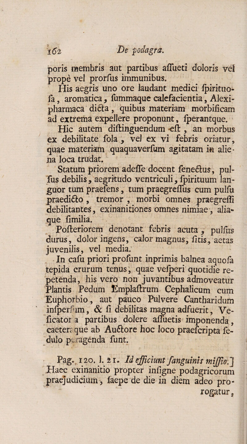 poris membris aut partibus afTueti doloris vel prope vel prorfus immunibus. His aegris uno ore laudant medici Ipirituo- fa, aromatica, fummaque calefacientia, Alexi- pharmaca di£la, quibus materiam morbilicam ad extrema expellere proponunt, fperantque. Hic autem diftinguendum «eft , an morbus ex debilitate fola , vel ex vi febris oriatur, quae materiam quaquaverfum agitatam in alie» na loca trudat. Statum priorem adelTe docent fene&us, pul- fus debilis, aegritudo ventriculi, fpirituum lan¬ guor tum praefens, tum praegreflus cum pulfu praedifto , tremor , morbi omnes praegreffi debilitantes, exinanitiones omnes nimiae, alia-» que fimilia. Pofteriorem denotant febris acuta, pulfus durus, dolor ingens, calor magnus, fitis, aetas juvenilis, vel media. In cafu priori profunt inprimis balnea aquofa tepida crurum tenus, quae veiperi quotidie re¬ petenda, his vero non juvantibus admoveatur Plantis Pedum Emplaftrum Cephalicum cum Euphorbio, aut pauco Pulvere Cantharidum infperfim, & fi debilitas magna adfuerit, Ve- ficator a partibus dolere afluetis imponenda, caeten que ab Auftore hoc loco praefcripta fe- dulo p agenda funt. Pag. 120. 1. 2i. Id efficiunt j'anguinis miffio.~\ Haec exinanitio propter infigne podagricorum praejudicium, faepe de die in diem adeo pro¬ rogatur a