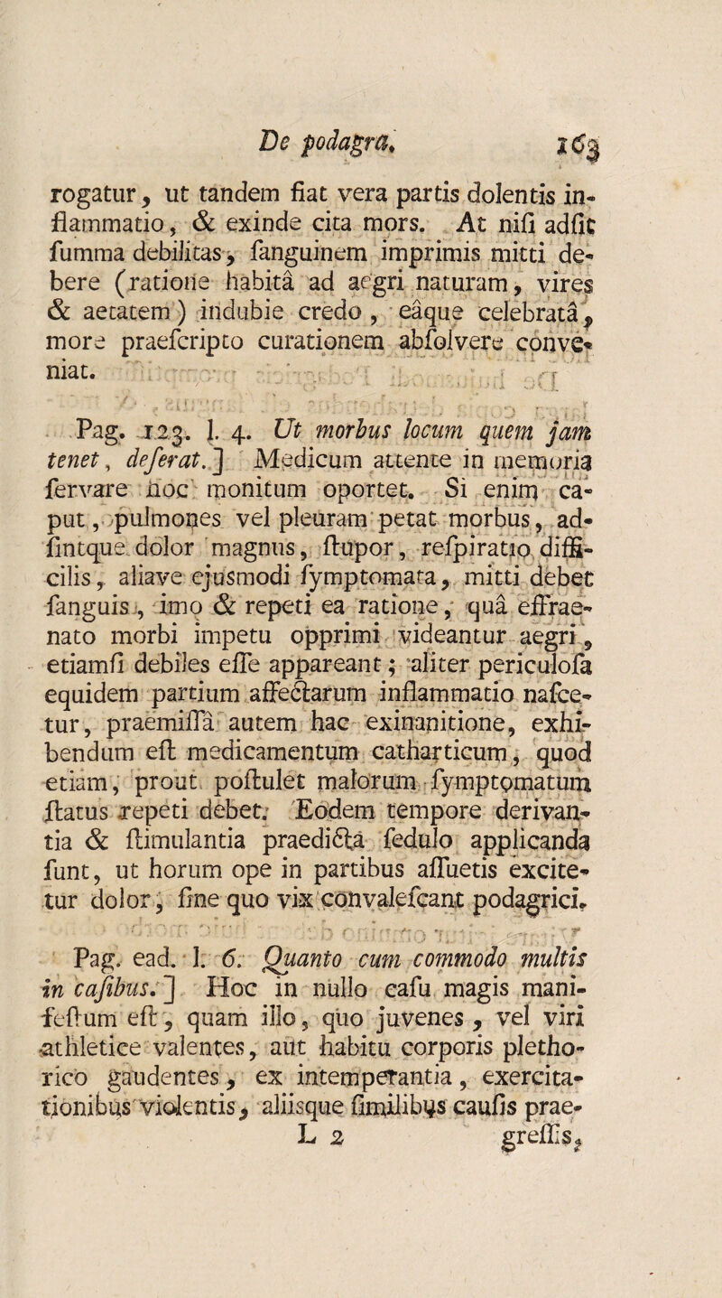 rogatur , ut tandem fiat vera partis dolentis in¬ flammatio , & exinde cita mors. At nifi adfit fumma debilitas, fanguinem imprimis mitti de¬ bere (ratione habita ad aegri naturam, vires & aetatem ) indubie credo , eaque celebrataf more praefcripto curationem abfolvere conve- niat. v • - \ > L ; *.« iXvil vi v.t Pag. 123. J. 4. Ut morbus locum quem jam tenet , deferat. ] Medicum attente in memoria fervare hoc monitum oportet. Si enim ca¬ put, pulmones vel pleuram petat morbus , ad- flntque dolor magnus, ftupor, re-fpirauo.diffi¬ cilis , aliave ejusmodi fymptomata, mitti debet fanguis , imo & repeti ea ratione, qua effrae- nato morbi impetu opprimi videantur aegri '9 etiamfl debiles efle appareant; aliter periculofa equidem partium affedtarum inflammatio nafce- tur, praemifla autem hac exinanitione, exhir bendum efl: medicamentum catharticum, quod etiam, prout poflulet malorum fymptQmatum flatus repeti debet; Eodem tempore derivan¬ tia & ftimulantia praedica fcdalo applicanda funt, ut horum ope in partibus afluetis excite- Pag, ead. 1. 6. Quanto cum commodo multis in cafibus. J Hoc in nullo cafu magis mani- feflum efl:, quam illo, quo juvenes , vel viri •athletice valentes, aut habitu corporis pletho- rico gaudentes, ex intemperantia , exercita¬ tionibus'violentis > aliisque fimilibus caufis prae- L 2 greflis^