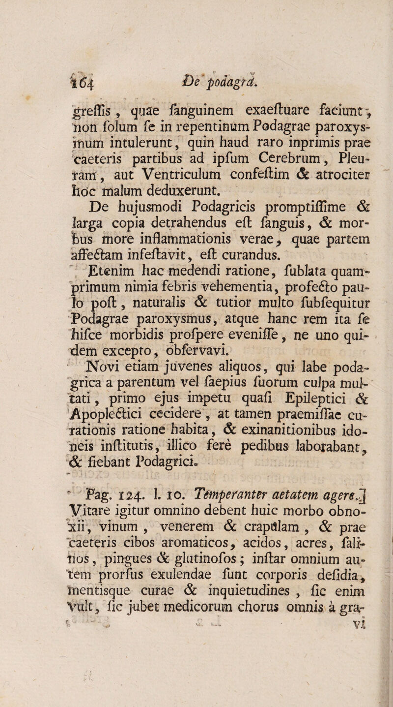 .■ ■!» ^ r* t (54 £)e podagra. greflls , quae fanguinem exaeftuare faciunt ”, non folum fe in repentinum Podagrae paroxys¬ mum intulerunt, quin haud raro inprimis prae caeteris partibus ad ipfum Cerebrum, Pleu¬ ram , aut Ventriculum confellim & atrociter hoc malum deduxerunt. De hujusmodi Podagricis promptiflime & larga copia detrahendus efl: fanguis, & mor¬ bus more inflammationis verae, quae partem affe&am infeftavit, efl: curandus. Etenim hac medendi ratione, fublata quam¬ primum nimia febris vehementia, profefto pau¬ lo pofl:, naturalis & tutior multo fubfequitur Podagrae paroxysmus, atque hanc rem ita fe hifce morbidis profpere evenifle, ne uno qui¬ dem excepto, obfervavi. Novi etiam juvenes aliquos, qui labe poda¬ grica a parentum vel faepius fuorum culpa mul¬ tati , primo ejus impetu quafi Epileptici & Apopleftici cecidere , at tamen praemiflae cu¬ rationis ratione habita, & exinanitionibus ido¬ neis inflitutis, illico fere pedibus laborabant, & fiebant Podagrici» i»  Pag. 124. 1. 10. Temperanter aetatem agerej Vitare igitur omnino debent huic morbo obno¬ xii, vinum , venerem & crapulam , & prae caeteris cibos aromaticos, acidos, acres, fali- tios, pingues & glutinofos; inftar omnium au¬ tem prorfus exulendae funt corporis defidia, tnentisque curae & inquietudines , fic enim Vult, fic jubet medicorum chorus omnis a gra~