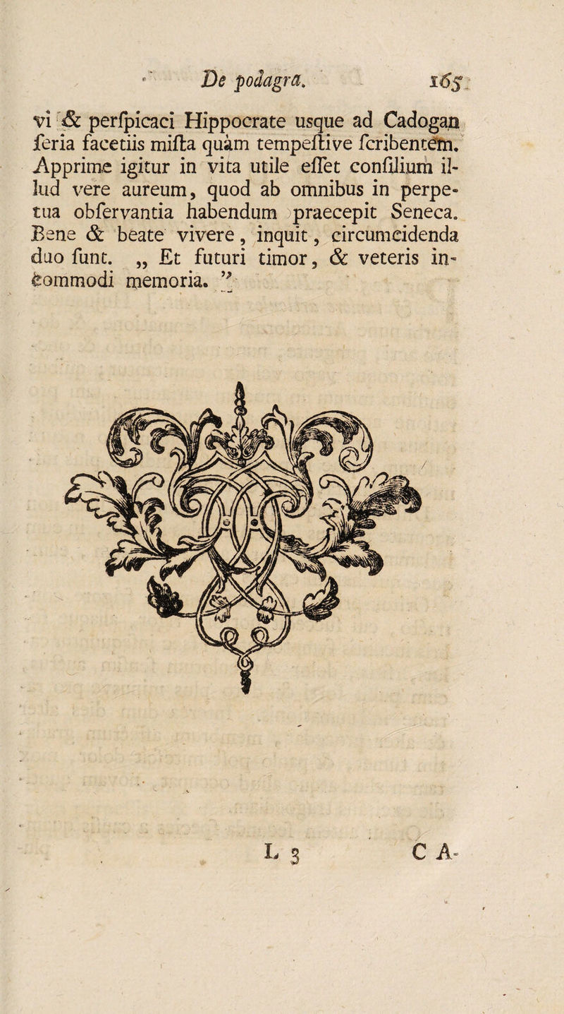 e ' De podagra. 16$ vi & perlpicaci Hippocrate usque ad Cadogan feria facetiis mifta quam tempeflive fcribentetn. Apprime igitur in vita utile eflet confilium il¬ lud vere aureum, quod ab omnibus in perpe¬ tua obfervantia habendum )praecepit Seneca. Bene & beate vivere, inquit, circumcidenda duo funt. „ Et futuri timor, & veteris in~ Commodi memoria. I- S C A»