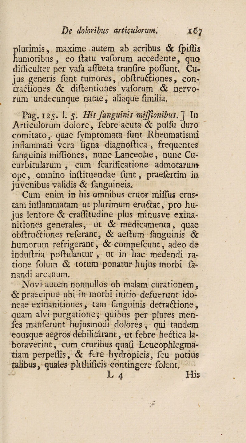 plurimis, maxime autem ab acribus & fpiflis humoribus, eo flatu vaforum accedente, quo difficulter per vafa aflueta tranfire poliunt. Cu¬ jus generis funt tumores, obflru&iones, con- traftiones & diflentiones vaforum & nervo¬ rum undecunque natae, aliaque fimilia. Pag. 125. 1. 5. His j'anguinis miffionibus. J In Articulorum dolore, febre acuta & pulfu duro comitato,’ quae fymptomata funt Rheumatismi inflammati vera figna diagnoflica , frequentes fanguinis mifliones, nunc Lanceolae, nunc Cu¬ curbitularum , cum fcarificatione admotarunv ope, omnino inflituendae funt, praefertim in juvenibus validis & fanguineis* Cum enim in his omnibus eruor miffus crus¬ tam inflammatam uc plurimum eruftat, pro hu¬ jus lentore & craffitudine plus minusve exina¬ nitiones generales, ut & medicamenta, quae obflru6iione$ referant, & aeflum fanguinis & humorum refrigerant, & compefcunt, adeo de induftria poflulantur , ut in hac medendi ra¬ tione foluin & totum ponatur hujus morbi fa¬ nandi arcanum. Novi autem nonnullos ob malam curationem, & praecipue ubi in morbi initio defuerunt ido¬ neae exinanitiones, tam fanguinis detrafiione, quam alvi purgatione; quibus per plures men- fes manferunt hujusmodi dolores , qui tandem eousque aegros debilitarant, ut febre heftica la¬ boraverint , cum cruribus quafi Leucophlegma¬ tiam perpeffis, & fere hydropicis, feu potius talibus, quales phthificis contingere folent.