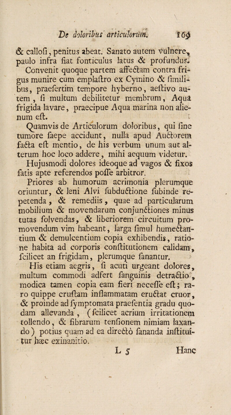 & eallofi, penitus abeat. Sanato autem vulnere.* paulo infra fiat fonticulus latus & profundus. Convenit quoque partem affedlam contra fri¬ gus munire cum emplaftro ex Cymino & fimili¬ bus, praefertim tempore hyberno, aeflivo au¬ tem , fi multum debilitetur membrum, Aqut frigida lavare, praecipue Aqua marina non alie¬ num efh :z Quamvis de Articulorum doloribus, qui fine tumore iaepe accidunt, nulla apud Audtorem fafta efl: mentio, de his verbum unum aut al¬ terum hoc loco addere, mihi aequum videtur. Hujusmodi dolores ideoque ad vagos & fixos fatis apte referendos pofle arbitror. Priores ab humorum acrimonia plerumque oriuntur, & leni Alvi fubduftione fubinde re¬ petenda , & remediis, quae ad particularum mobilium & movendarum conjundtiones minus tutas folvendas, & liberiorem circuitum pro¬ movendum vim habeant, larga fimul hume6lan- tium & demulcentium copia exhibendis, ratio¬ ne habita ad corporis conftitutionem calidam* fcilicet an frigidam, plerumque fanantur. Piis etiam aegris, fi acuti urgeant dolores, multum commodi adfert fanguinis detradlio, modica tamen copia eam fieri necefle efl; ra¬ ro quippe cruftam inflammatam eruftat eruor, & proinde adfymptomata praefentia gradu quo¬ dam allevanda , (fcilicet acrium irritationem tollendo, & fibrarum tenfionem nimiam laxan¬ do ) potius quam ad ea diredf 6 fananda infiitui¬ tur fieee exinanitio. L 5 Hanc Y_