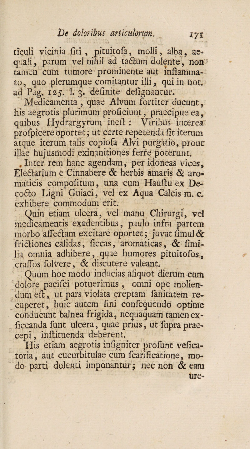 ticuli vicinia fiti, pituitofa, molli, alba , ae¬ quali, parum vel nihil ad tadium dolente, non'^ tamen cum tumore prominente aut inflamma¬ to , quo plerumque comitantur illi, qui in liot. ad Pag. 125. 1. 3* definite defignantur. Medicamenta , quae Alvum fortiter ducunt, his aegrotis plurimum proficiunt, praecipue ea, quibus Hydrargyrum inefl : Viribus interea profpicere oportet; ut certe repetenda fit iterum atque iterum talis copiofa Alvi purgatio, prout illae hujusmodi exinanitiones ferre poterunt. , Inter rem hanc agendam, per idoneas vices, Ele&arjum e Cinnabere & herbis amaris & aro¬ maticis compofitum, una cum Hauftu ex De- cofto Ligni Guiaci, vel ex Aqua Calcis m. c. exhibere commodum erit. Quin etiam ulcera, vel manu Chirurgi, vel medicamentis exedentibus, paulo infra partem morbo affedtam excitare oportet; juvat fimul& fridtiones calidas, ficcas, aromaticas, & fimi» lia omnia adhibere, quae humores pituitofos, craffos folvere, & discutere valeant. Quum hoc modo inducias aliquot dierum cum dolore pacifci potuerimus, omni ope molien¬ dum efl;, ut pars violata ereptam fanitatem re- caperet, huic autem fini confequendo optime conducunt balnea frigida, nequaquam tamenex- ficcanda funt ulcera, quae prius, ut fupra prae¬ cepi , inftituenda deberent. His etiam aegrotis infigniter profunt vefica- toria, aut cucurbitulae cum fcarificatione, mo¬ do parti dolenti imponantur $ nec non & eam ure-