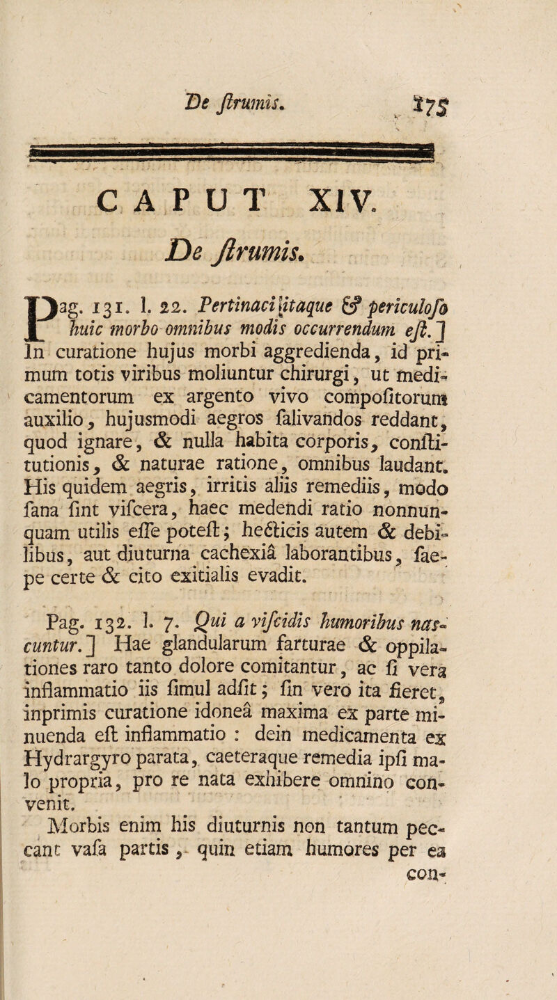 De Jirumis. V $75 3 CAPUT XIV. Dc Jirumis. Pag. 131. 1. 22. Pertinaci ntaque periculofo huic morbo omnibus modis occurrendum eft-J In curatione hujus morbi aggredienda, id pri¬ mum totis viribus moliuntur chirurgi, ut medi¬ camentorum ex argento vivo compofitorum auxilio, hujusmodi aegros falivandos reddant, quod ignare, & nulla habita corporis, confti- tutionis, & naturae ratione, omnibus laudant. His quidem aegris, irritis aliis remediis, modo fana fint yifcera, haec medendi ratio nonnun- quam utilis efle potefl; he&icis autem & debi¬ libus, aut diuturna cachexia laborantibus, fae- pe certe & cito exitialis evadit. Pag. 132. 1. 7. Qui a vifcidis humoribus nas¬ cuntur. ] Hae glandularum farturae & oppila¬ tiones raro tanto dolore comitantur, ac fi vera inflammatio iis fimul adiit; fin vero ita fieret, inprimis curatione idonea maxima ex parte mi¬ nuenda eft inflammatio : dein medicamenta ex Hydrargyro parata, caeteraque remedia ipfi ma¬ lo propria, pro re nata exhibere omnino con¬ venit. Morbis enim his diuturnis non tantum pec¬ cant vafa partis , quin etiam humores per ea con-