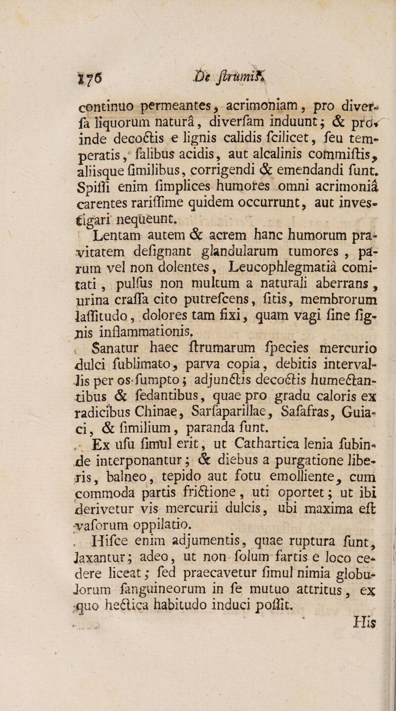 continuo permeantes, acrimoniam, pro diver- fa liquorum natura, diverfam induunt; & piw inde decoftis e lignis calidis fcilicet, feu tem¬ peratis, falibus acidis, aut alcalinis commiftis, aliisque flmilibus, corrigendi & emendandi funt. Spiffi enim fimplices humores omni acrimonia carentes rariflime quidem occurrunt, aut inves¬ tigari nequeunt. Lentam autem & acrem hanc humorum pra¬ vitatem defignant glandularum tumores , pa¬ rum vel non dolentes, Leucophlegmatia comi¬ tati , pulfus non multum a naturali aberrans, urina craffa cito putrefcens, litis, membrorum laflitudo, dolores tam fixi, quam vagi fine fig- jiis inflammationis. Sanatur haec ftrumarum fpecies mercurio dulci fublimato, parva copia, debitis interval¬ lis per os fumpto; adjun£lis decoeris hume&an- tibus & fedantibus, quae pro gradu caloris ex radicibus Chinae, Sarfaparillae, Safafras, Guia* ci, & flmilium, paranda funt. Ex ufu flmul erit, ut Cathartica lenia fubin* de interponantur; & diebus a purgatione libe¬ ris, balneo, tepido aut fotu emolliente, cum commoda partis friftione, uti oportet; ut ibi derivetur vis mercurii dulcis, ubi maxima efl vaforum oppilatio. , Hifce enim adjumentis, quae ruptura funt, laxantur; adeo, ut non folum fartis e loco ce¬ dere liceat; fed praecavetur fimul nimia globu¬ lorum fanguineorum in fe mutuo attritus, ex quo heftica habitudo induci poffit. r' .. J) His