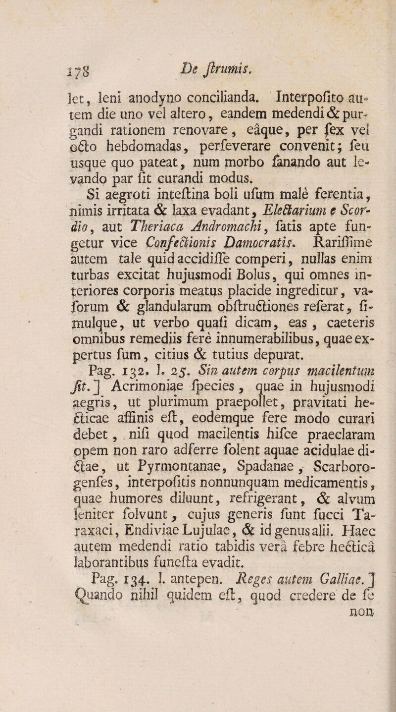 iy g De frumis, let ? leni anodyno concilianda. Interpofito au- tera die uno vel altero, eandem medendi & pur¬ gandi rationem renovare, eaque, per fex vel o£lo hebdomadas, perfeverare convenit; feu usque quo pateat, num morbo fanando aut le¬ vando par fit curandi modus. Si aegroti inteftina boli ufum male ferentia, nimis Irritata & laxa evadant* Electarium e Scor- dio, aut Theriaca Andromachi, fatis apte fun¬ getur vice ConfeCtionis Damocratis. Rariffime autem tale quid accidiffe comperi, nullas enim turbas excitat hujusmodi Bolus, qui omnes in¬ teriores corporis meatus placide ingreditur, va- forum & glandularum obftru&iones referat* fl- mulque, ut verbo quali dicam, eas , caeteris omnibus remediis fere innumerabilibus, quae ex¬ pertus fum, citius & tutius depurat. Pag. 132« 1. 25. Sin autem corpus macilentum fit. ] Acrimoniae fpecies * quae in hujusmodi aegris, ut plurimum praepollet, pravitati he- cticae affinis eft, eodemque fere modo curari debet, nili quod macilentis hifce praeclaram opem non raro adferre folent aquae acidulae di- £lae, ut Pyrmontanae, Spadanae, Scarboro- genfes, interpolltis nonnunquam medicamentis, quae humores diluunt, refrigerant, & alvum leniter folvunt * cujus generis funt fucci Ta- raxaci, Endiviae Lujulae, & id genus alii. Haec autem medendi ratio tabidis vera febre hectica laborantibus funefta evadit. Pag. 134. 1. antepen. Reges autem Galliae. ] Quando nihil quidem eft, quod credere de fe non