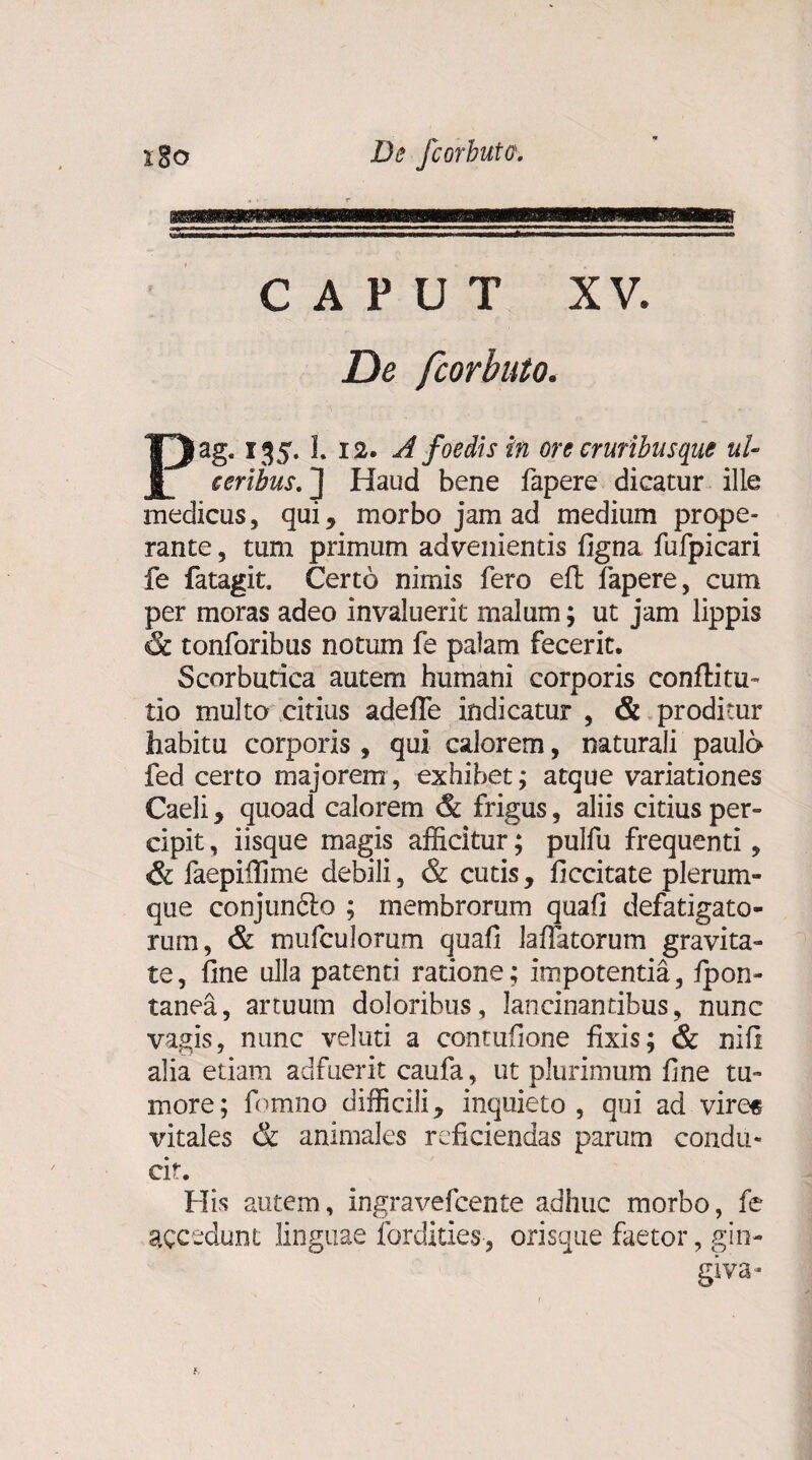 CAPUT XV. De fcorbuto. Pag. 135. 1. 12. A foedis in ore cruribus que ul¬ ceribus.] Haud bene fapere dicatur ille medicus, qui* morbo jam ad medium prope¬ rante , tum primum advenientis figna fufpicari fe fatagit. Certo nimis fero eft fapere, cum per moras adeo invaluerit malum; ut jam lippis & tonforibus notum fe palam fecerit. Scorbutica autem humani corporis confli tu- tio multo citius adefle indicatur , & proditur habitu corporis , qui calorem, naturali paulo fed certo majorem , exhibet; atque variationes Caeli, quoad calorem & frigus, aliis citius per¬ cipit , iisque magis afficitur; pulfu frequenti, & faepilfime debili, & cutis, ficcitate plerum¬ que conjundto ; membrorum quafi defatigato¬ rum, & mufculorum quafi labatorum gravita¬ te, fine ulla patenti ratione; impotentia, fpon- tanea, artuum doloribus, lancinantibus, nunc vagis, nunc veluti a contufione fixis; & nifi alia etiam adfuerit caufa, ut plurimum fine tu¬ more; fomno difficili, inquieto, qui ad vire« vitales & animales reficiendas parum condu¬ cit. His autem, ingravefcente adhuc morbo, fe accedunt linguae fordities, orisque faetor, gin¬ giva-