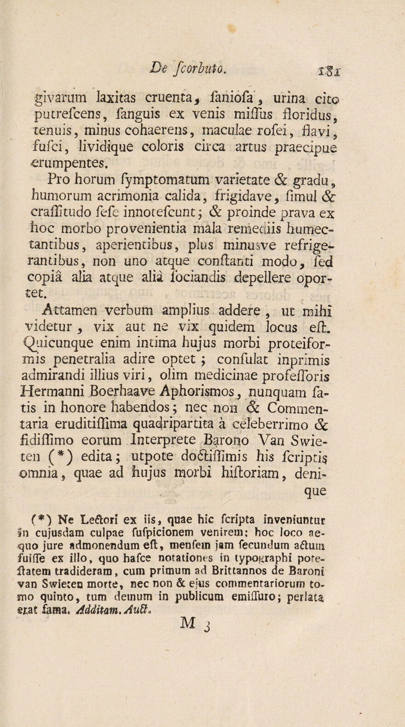 givarum laxitas cruenta* faniofa s urina cito putrefcens, fanguis ex venis miflus floridus, tenuis, minus cohaerens, maculae rofei, flavi, fufci, lividique coloris circa artus praecipue erumpentes. Pro horum fymptomatum varietate &amp; gradu, humorum acrimonia calida, frigidave, fimul &amp; craflitudo fefe innotefcunt; &amp; proinde prava ex hoc morbo provenientia mala remediis humec- tantibus, aperientibus, plus minusve refrige¬ rantibus, non uno atque conflanti modo, fed copia alia atque alia fodandis depellere opor¬ tet. Attamen verbum amplius addere , ut mihi videtur, vix aut ne vix quidem locus efh Quicunque enim intima hujus morbi proteifor- mis penetralia adire optet ; confulat inprimis admirandi illius viri, olim medicinae profefloris Hermanni Boerhaave Aphorismos , nunquam fa¬ tis in honore habendos; nec non &amp; Commen¬ taria eruditiflima quadripartita a celeberrimo &amp; fidiflimo eorum Interprete Barono Van Swie- ten (*) edita; utpote doftiflimis his fcriptis omnia, quae ad hujus morbi hiftoriam, deni¬ que (*) Ne Le&amp;ori ex iis, quae hic fcripta inveniuntur in cujusdam culpae fufpicionem venirem; hoc loco ae¬ quo jure admonendum eft, menfem jam fecundum adturn fuifle ex illo, quo hafce notationes in typographi parc¬ itatem tradideram, cum primum ad Brittannos de Baroni van Swieten morte, nec non &amp; ejus commentariorum to¬ mo quinto, tum demum in publicum emiffuioj perlata erat fama, Additam. AaU* M j