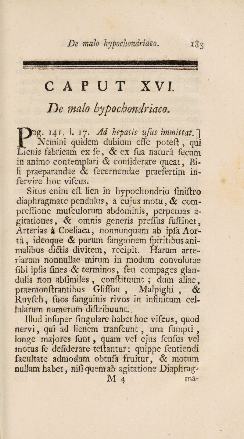 CAPUT XVI, De malo hypochondriaco. Pg. 141. 1. 17. Ad hepatis ufus immittat, j Nemini quidem dubium efle potefl, qui Lienis fabricam ex fe, & ex fua natura fecum in animo contemplari & confiderare queat, Bi¬ li praeparandae & fecernendae praefertim in- fervire hoc vifcus. Situs enim eft lien in hypochondrio finiftro diaphragmate pendulus, a cujus motu, & com» preffione mufculorum abdominis, perpetuas a- gitationes, & omnis generis preffus fuftinet, Arterias k Coeliaca, nonnunquam ab ipfa Aor¬ ta , ideoque & purum fanguinem fpiritibus ani¬ malibus diftis divitem, recipit. Harum arte¬ riarum nonnullae mirum in modum convolutae fibi ipfis fines & terminos, feu compages glan¬ dulis non abfimiles, conftituunt ; dum aliae, praemonflrantibus Gliflbn , Malpighi , & Ruyfch, fuos fanguinis rivos in infinitum ceh luterum numerum diftribuunt.. Illud infuper fingulare habet hoc vifcus, quod nervi, qui ad lienem tranfeunt, una fumpti , longe majores funt, quam vel ejus fenfus vel motus fe defiderare tellantur: quippe fentiendi facultate admodum obtufa fruitur, & motum nullum habet, nifiquemab agitatione Diaphrag-