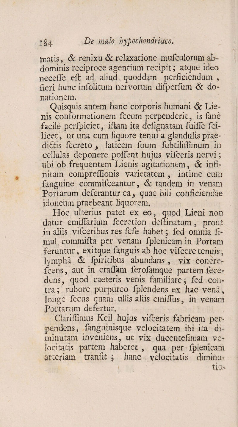 matis, &amp; renixu &amp; relaxatione mufculorum ab¬ dominis reciproce agentium recipit; atque ideo neceffe eft ad aliud quoddam perficiendum , fieri hunc infolitum nervorum difperfum &amp; do¬ nationem. Quisquis autem hanc corporis humani &amp; Lie¬ nis conformationem fecum perpenderit, is fane facile perfpiciet, iflam ita defignatam fuiffe fci- licet, ut una cum liquore tenui a glandulis prae¬ dicis fecreto 9 laticem fuum fubtiliffimum in cellulas deponere poflent hujus vifceris nervi; ubi ob frequentem Lienis agitationem, &amp; infi¬ nitam compreffionis varietatem , intime cum fanguine commifceantur, &amp; tandem in venam Portarum deferantur ea y quae bili conficiendae idoneum praebeant liquorem. Hoc ulterius patet ex eo, quod Lieni non datur emiflarium fecretion deftinatum, prout in aliis vifceribus res fefe habet; fed omnia fi- niul commifla per venam fplenicam in Portam feruntur, exitque fanguis ab hoc vifcere tenuis, lympha &amp; fpiritibus abundans , vix concre- fcens, aut in eradam ferofamque partem fece- dens, quod caeceris venis familiare; fed con¬ tra ; rubore purpureo fplendens ex hac vena, longe fecus quam ullis aliis emifliis, in venam Portarum defertur. Clariffimus Keii hujus vifceris fabricam per¬ pendens, fanguinisque velocitatem ibi ita di¬ minutam inveniens, ut vix ducentefimam ve¬ locitatis partem haberet , qua per fplenicam arteriam tranfit ; hanc velocitatis diminm tio