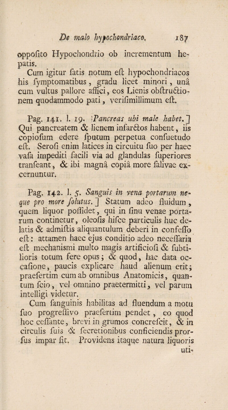 oppofito Hypochondrio ob incrementum he¬ patis. Cum igitur fatis notum eft hypochondriacos his fymptomatibus , gradu licet minori, una cum vultus pallore affici, eos Lienis obftru&io- nem quodammodo pati, verifimillimum eft. Pag. 141. 1. 19. fPancreas ubi male habet. Qui pancreatem & lienem infardlos habent, iis copiofum edere fputum perpetua confuetudo eft. Serofi enim latices in circuitu fuo per haec vafa impediti facili via ad glandulas fuperiores tranfeant, & ibi magna copia more falivae ex’ cernuntur. Pag. 142. 1. 5. Sanguis in vena portarum ne» que pro more folutus. ] Statum adeo fluidum , quem liquor poffidet ? qui in finu venae porta¬ rum continetur, oleofls hifce particulis huc de¬ latis & admiftis aliquantulum deberi in confeffo eft: attamen haec ejus conditio adeo neceflaria eft mechanismi multo magis artiflciofi & fubti- lioris totum fere opus; & quod, hac data oc- cafione, paucis explicare haud alienum erit; praefertim cum ab omnibus Anatomicis, quan¬ tum fcio, vel omnino praetermitti y vel parum intelligi videtur» Cum fanguinis habilitas ad fluendum a motu fuo progreffivo praefertim pendet, eo quod hocceflante, brevi in grumos concrefcit, & in circulis fuis & fecretionibus conficiendis pror- fus impar fit» Providens itaque natura liquoris