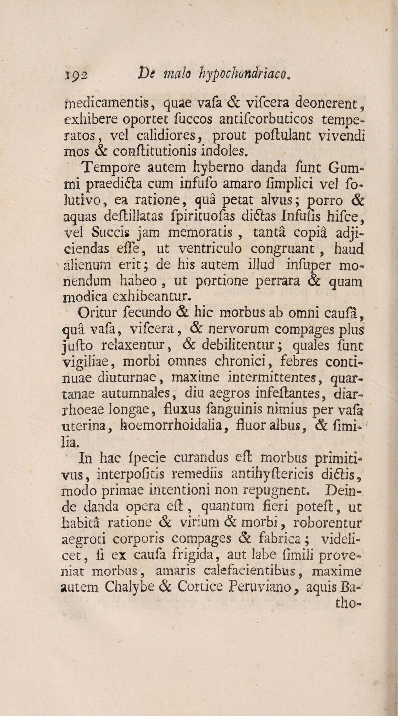 medicamentis, quae vafa & vifcera deonerent, exhibere oportet fuccos antifcorbuticos tempe¬ ratos, vel calidiores, prout poftulant vivendi mos & conftitutionis indoles. Tempore autem hyberno danda funt Gum- mi praedifta cum infufo amaro fimplici vel fo- lutivo, ea ratione, qua petat alvus; porro & aquas deftillatas fpirituofas diftas Infulis hifce, vel Succis jam memoratis , tanta copia adji¬ ciendas effe, ut ventriculo congruant, haud alienum erit; de his autem illud infuper mo¬ nendum habeo , ut portione perrara & quam modica exhibeantur. Oritur fecundo & hic morbus ab omni caufa, qua vafa, vifcera, & nervorum compages plus jufto relaxentur, & debilitentur; quales funt vigiliae, morbi omnes chronici, febres conti¬ nuae diuturnae, maxime intermittentes, quar¬ tanae autumnales, diu aegros infeftantes, diar¬ rhoeae longae, fluxus fanguinis nimius per vafa uterina, hoemorrhoidalia, fluor albus, & fimi- fla. In hac Ipecie curandus eft morbus primiti¬ vus, interpofltis remediis antihyftericis diffis, modo primae intentioni non repugnent. Dein¬ de danda opera eft, quantum fleri poteft, ut habita ratione & virium & morbi, roborentur aegroti corporis compages & fabrica; videli¬ cet, fi ex caufa frigida, aut labe fimili prove¬ niat morbus, amaris calefacientibus, maxime autem Chalybe & Cortice Peruviano, aquis Ba- tho-