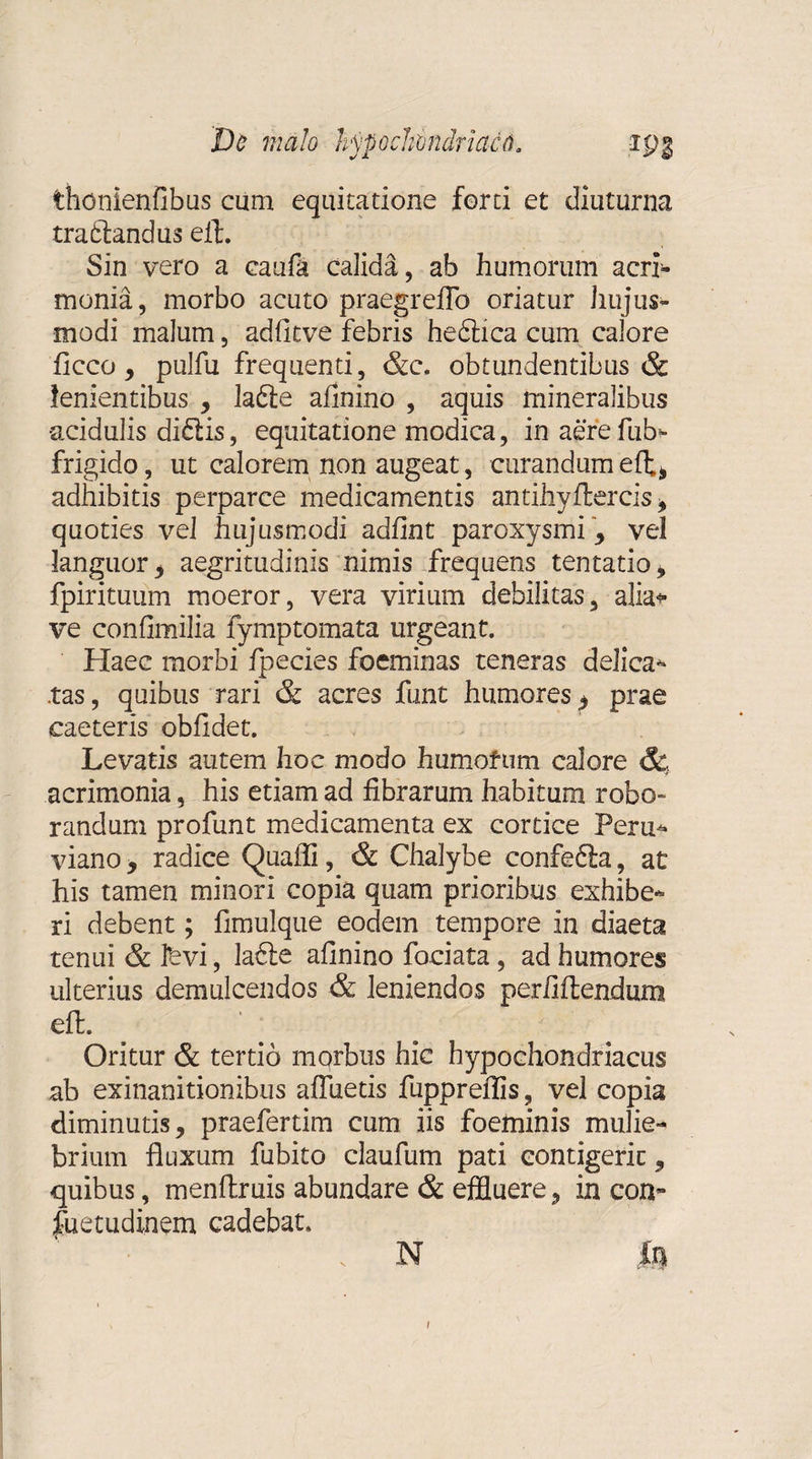 thdnienfibus cum equitatione forti et diuturna traftandus efl. Sin vero a caufa calida, ab humorum acri¬ monia, morbo acuto praegreflb oriatur hujus¬ modi malum, adfitve febris hedlica cum calore ficco, pulfu frequenti, &c. obtundentibus & lenientibus , lafte afinino , aquis mineralibus acidulis di£tis, equitatione modica, inaerefub- frigido, ut calorem non augeat, curandum efl;, adhibitis perparce medicamentis antihyftercis , quoties vel hujusmodi adfint paroxysmi , vel languor , aegritudinis nimis frequens tentatio, fpirituum moeror, vera virium debilitas, alia* ve confimilia fymptomata urgeant. Haec morbi fpecies foeminas teneras delica¬ tas , quibus rari & acres funt humores $ prae caeteris obfidet. Levatis autem hoc modo humorum calore & acrimonia, his etiam ad fibrarum habitum robo¬ randum profunt medicamenta ex cortice Peru- viano, radice Quafli, & Chalybe confefta, at his tamen minori copia quam prioribus exhibe¬ ri debent; fimulque eodem tempore in diaeta tenui & fevi, lafte afinino fociata, ad humores ulterius demulcendos & leniendos perfiftendum eft. Oritur & tertio morbus hic hypochondriacus ab exinanitionibus afluetis fuppreflis, vel copia diminutis, praefertim cum iis foeminis mulie¬ brium fluxum fubito claufum pati contigerit, quibus, menflruis abundare & effluere, in con- jfuetudinem cadebat. N U