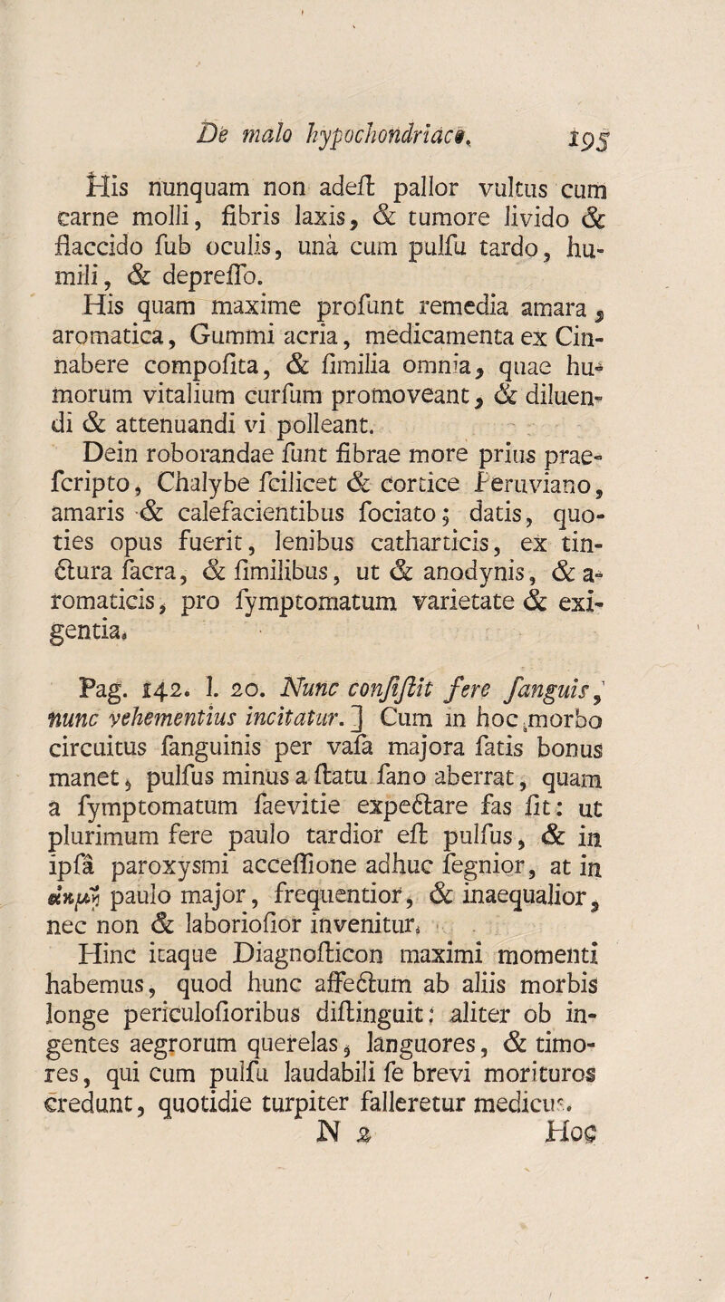 De malo hypochondriaci. jpj His nunquam non adeft pallor vultus cum carne molli, fibris laxis, & tumore livido & flaccido fub oculis, una cum pulfu tardo, hu¬ mili, & depreffo. His quam maxime profunt remedia amara 3 aromatica, Gummi acria, medicamenta ex Cin- nabere compofita, & fimilia omnia , quae hu¬ morum vitalium curfum promoveant, & diluen¬ di & attenuandi vi polleant. Dein roborandae funt fibrae more prius prae- fcripto, Chalybe fcilicet & cortice Peruviano, amaris & calefacientibus fodato; datis, quo¬ ties opus fuerit, lenibus cathartieis, ex tin¬ ctura facra , & fimilibus, ut & anodynis, & a- romaticis * pro fymptomatum varietate & exi¬ gentia, Pag. 142. 1. 20. Nunc conjiftit fere /anguis, nunc vehementius incitatur.'] Cum in hocunorbo circuitus fanguinis per vafa majora fatis bonus manet , pulfus minus a flatu fano aberrat, quam a fymptomatum faevitie expeftare fas fit: ut plurimum fere paulo tardior efl pulfus, & in ipfa paroxysmi acceflione adhuc fegnior, at in dn/t paulo major, frequentior, & inaequalior, nec non & laboriofior invenitur* Hinc itaque Diagnofticon maximi momenti habemus, quod hunc affedlum ab aliis morbis longe periculofioribus diflinguit: aliter ob in¬ gentes aegrorum querelas , languores, & timo¬ res , qui cum pulfu laudabili fe brevi morituros credunt, quotidie turpiter falleretur medicum N z Hoc