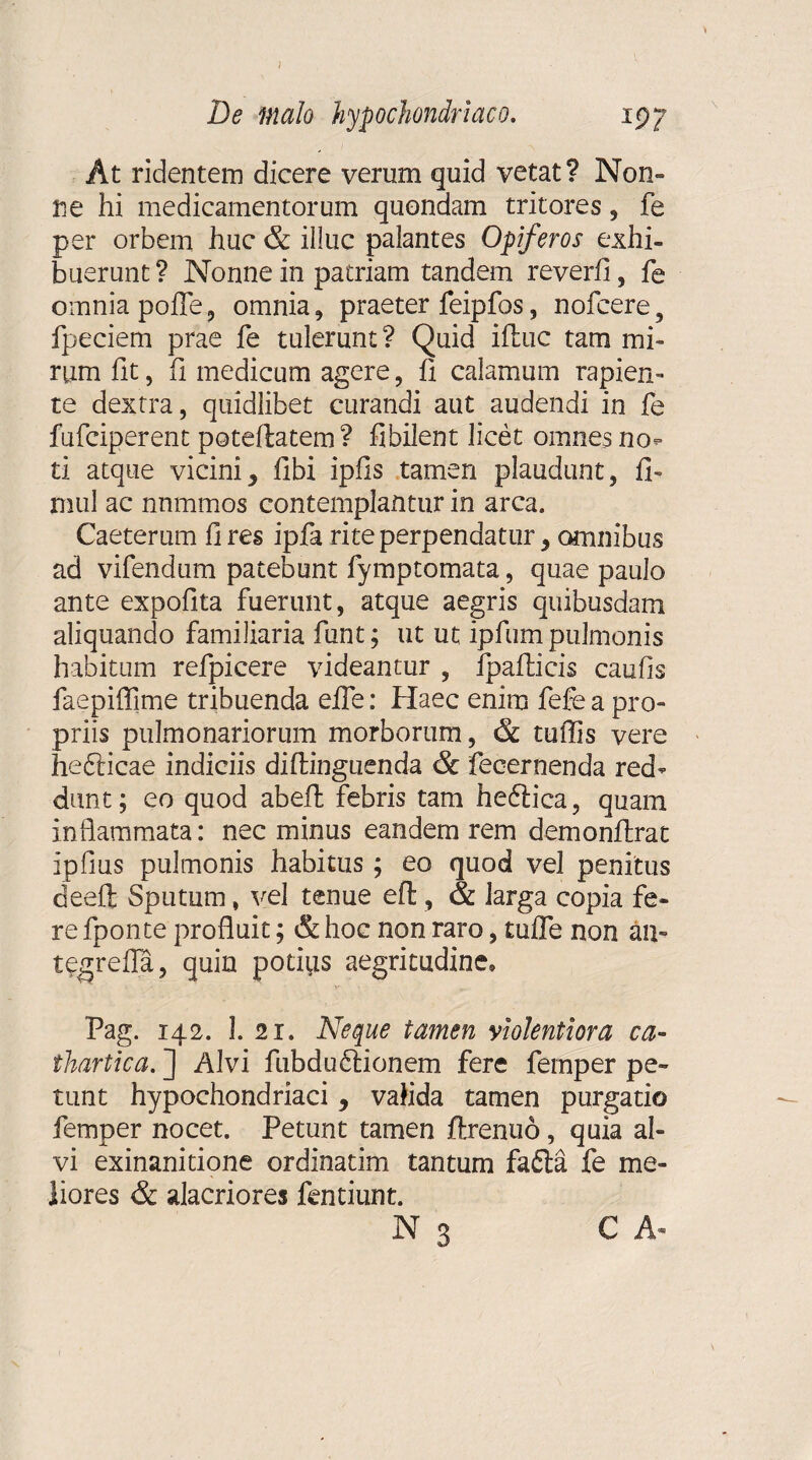 De malo hypochondriaco. 197 At ridentem dicere verum quid vetat? Non» ne hi medicamentorum quondam tritores, fe per orbem huc & illuc palantes Opiferos exhi¬ buerunt? Nonne in patriam tandem reverfi, fe omnia polfe, omnia, praeter feipfos, nofcere 5 fpeciem prae fe tulerunt? Quid iftuc tam mi¬ rum fit, fi medicum agere , fi calamum rapien¬ te dextra, quidlibet curandi aut audendi in fe fufciperent poteliatem ? fibilent licet omnes no<» ti atque vicini5 libi iplis tamen plaudunt, fi» mul ac nnmmos contemplantur in arca. Caeterum fi res ipfa rite perpendatur, amnibus ad vifendum patebunt fymptomata, quae paulo ante expolita fuerunt, atque aegris quibusdam aliquando familiaria funt; ut ut ipfum pulmonis habitum refpicere videantur , fpafiicis caulis faepiflime tribuenda efie: Haec enim fefe a pro¬ priis pulmonariorum morborum, & tuffis vere hediicae indiciis difiinguenda & fecernenda red¬ dunt; eo quod abell febris tam heftica, quam inflammata: nec minus eandem rem demonfirat Ipfius pulmonis habitus; eo quod vel penitus deefl; Sputum, vel tenue eft, & larga copia fe¬ re fponte profluit; & hoc non raro, tulfe non an- tegrefla, quin potius aegritudine, Pag. 142. 1. 21. Neque tamen violentiora ca- ihartica. ] Alvi fubdudtionem fere fernper pe¬ tunt hypochondriaci, valida tamen purgatio fernper nocet. Petunt tamen ftrenuo, quia al¬ vi exinanitione ordinatim tantum fafta fe me¬ liores & alacriores fentiunt. N 3 C A«