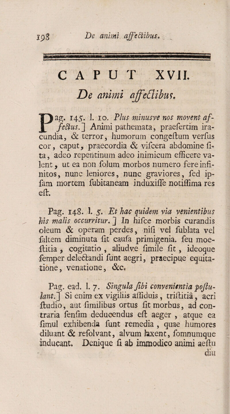 TC-1.?-1 1 ■ CAPUT XVII. De animi ajffeftibtis. Pag. 145. 1. 10. Plus minusve nos movent af- feftus. ] Animi pachemata, praefertim ira¬ cundia, & terror, humorum congeftum verfus cor, caput , praecordia & vifcera abdomine fi-, ta, adeo repentinum adeo inimicum efficere va¬ lent, ut ea non folum morbos numero fere infi¬ nitos, nunc leniores, nunc graviores, fed ip- fam mortem fubitaneam induxifle notiffima res eflr. Pag. 148. 1. 5. Et hac quidem via venientibus his malis occurritur. J In hifce morbis curandis oleum & operam perdes, nifi vel fublata vel faltem diminuta fit caufa primigenia, feii moe- ftitia , cogitatio , aliudve fimile fit, ideoque femper deleftandi funt aegri, praecipue equita¬ tione, venatione, &c, Pag. ead. 1. 7. Singula fibi convenientia pojlu- lant.~\ Si enim ex vigiliis afiiduis, trifiitia, acri ftudio, aut fimilibus ortus fit morbus, ad con¬ traria fenfim deducendus efl aeger , atque ea fimul exhibenda funt remedia , quae humores diluant & refolvant, alvum laxent, fomnumque inducant. Denique fi ab immodico animi aeftu