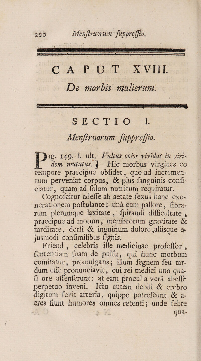 CAPUT XVIII. De morbis mulierum. SECTIO I. Menjlruorum fupprejfio. Pag. 149. 1. ult. Vultus color vividus in viri¬ dem mutatus. ] Hic morbus virgines ea tempore praecipue oblidet, quo ad incremen¬ tum perveniat corpus, & plus fanguinis confi¬ ciatur , quam ad folum nutritum requiratur. Cognofcitur adeffe ab aetate fexus hanc exo¬ nerationem poftulante; una cum pallore, fibra¬ rum plerumque laxitate , fpirandi difficultate 3, praecipue ad motum, membrorum gravitate & tarditate, dorii & inguinum dolore ,aliisque jusmodi confimilibus fignis. Friend , celebris ille medicinae profeflbr , fententiam fuam de pulfu, qui hunc morbum comitatur, promulgans; illum fegnem feu tar¬ dum efle pronunciavit, cui rei medici uno qua- fi ore aflenferunt: at eam procul a vera abefie perpetuo inveni. I6tu autem debili & crebro digitum ferit arteria, quippe putrefcunt & a- eres fiunt humores omnes retenti; unde febre