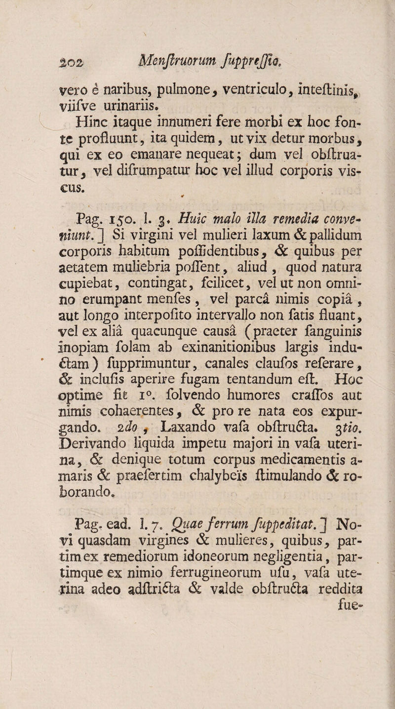 vero e naribus, pulmone, ventriculo, inteftinis, viifve urinariis. Hinc itaque innumeri fere morbi ex hoc fon¬ te profluunt, ita quidem, ut vix detur morbus, qui ex eo emanare nequeat; dum vel obflrua- tur, vel difrumpatur hoc vel illud corporis vis¬ cus. Pag. 150. 1. 3. Huic malo illa remedia conve¬ niunt. ] Si virgini vel mulieri laxum & pallidum corporis habitum poflidentibus, & quibus per aetatem muliebria poflent, aliud , quod natura cupiebat, contingat, fcilicet, vel ut non omni¬ no erumpant menfes , vel parca nimis copia , aut longo interpofito intervallo non fatis fluant, vel ex alia quacunque causa (praeter fanguinis inopiam folam ab exinanitionibus largis indu- £tam) fupprimuntur, canales claufos referare, & inclufis aperire fugam tentandum efl. Hoc optime fit i°. folvendo humores crafTos aut nimis cohaerentes, & pro re nata eos expur¬ gando. 2do , Laxando vafa obftru&a. 3 tio. Derivando liquida impetu majori in vafa uteri¬ na, & denique totum corpus medicamentis a- maris & praefertim chalybeis ftimuiando & ro¬ borando. Pag. ead. 1.7. Quae ferrum fuppeditat.~] No¬ vi quasdam virgines & mulieres, quibus, par- tim ex remediorum idoneorum negligentia, par- timque ex nimio ferrugineorum ufu, vafa ute¬ rina adeo adftrifta & valde obftru&a reddita fue~