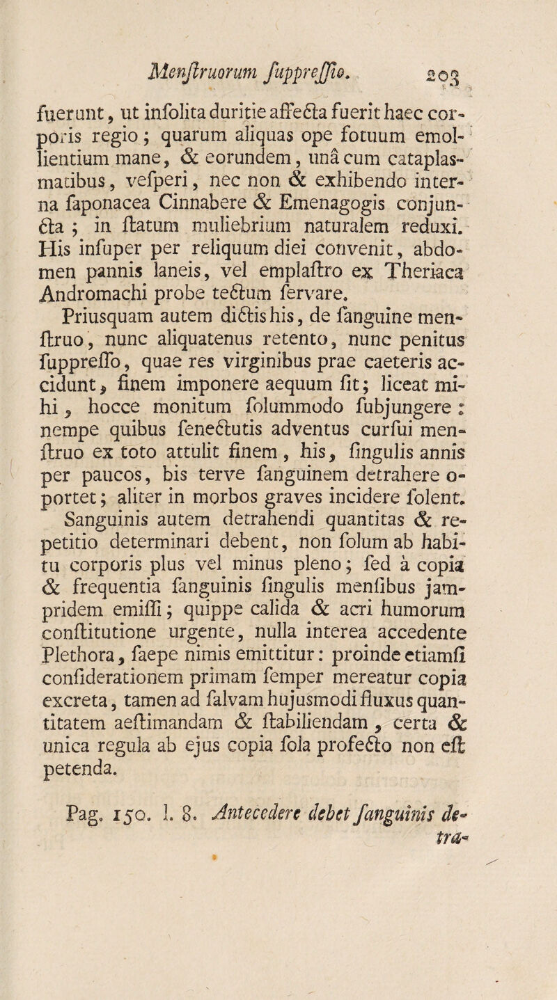 fuerunt, ut infolita duritie affefta fuerit haec cor¬ poris regio ; quarum aliquas ope fotuum emol¬ lientium mane, & eorundem, una cum cataplas¬ matibus , vefperi, nec non & exhibendo inter¬ na faponacea Cinnabere & Emenagogis conjun- £ta ; in flatum muliebrium naturalem reduxi. His infuper per reliquum diei convenit, abdo¬ men pannis laneis, vel emplaftro ex Thernea Andromachi probe teftum fervare. Priusquam autem diftis his, de fanguine men~ ftruo, nunc aliquatenus retento, nunc penitus fuppreffo, quae res virginibus prae caeteris ac¬ cidunt , finem imponere aequum fit; liceat mi¬ hi , hocce monitum folummodo fubjungere : nempe quibus feneftutis adventus curfui men- flruo ex toto attulit finem , his, fingulis annis per paucos, bis terve fanguinem detrahere o- portet; aliter in morbos graves incidere folent. Sanguinis autem detrahendi quantitas & re¬ petitio determinari debent, non folum ab habi¬ tu corporis plus vel minus pleno; fed a copia & frequentia fanguinis fingulis menfibus jam- pridetn emiffi; quippe calida & acri humorum conflitutione urgente, nulla interea accedente Plethora, faepe nimis emittitur: proinde etiamfi confiderationem primam femper mereatur copia excreta, tamen ad falvam hujusmodi fluxus quan¬ titatem aeflimandam & ftabiliendam , certa & unica regula ab ejus copia fola profeflo non eft petenda. Pag. 150. 3. 80 Antecedere debet J'anguinis de*