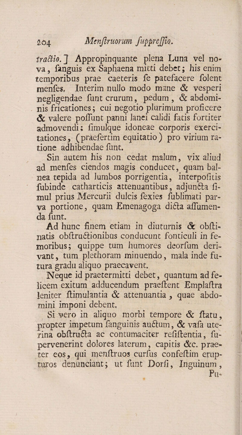 trattio. ] Appropinquante plena Luna vel no¬ va , fanguis ex Saphaena mitti debet; his enim temporibus prae caeteris fe patefacere folent Hienfes, Interim nullo modo mane &amp; vesperi negligendae funt crurum, pedum , &amp; abdomi¬ nis fricationes; cui negotio plurimum proficere &amp; valere poffunt panni lanei calidi fatis fortiter admovendi; fimulque idoneae corporis exerci¬ tationes, (praefertim equitatio) pro virium ra¬ tione adhibendae funt. Sin autem his non cedat malum, vix aliud ad menfes ciendos magis conducet, quam bal¬ nea tepida ad lumbos porrigentia, interpofitis fubinde catharticis attenuantibus, adjunfta fi- mul prius Mercurii dulcis fexies fublimati par¬ va portione, quam Emenagoga didla affiimen- da funt. Ad hunc finem etiam in diuturnis &amp; obfti- natis obftru&amp;ionibus conducunt fonticuli in fe¬ moribus; quippe tum humores deorfum deri¬ vant , tum plethoram minuendo, mala inde fu¬ tura gradu aliquo praecavent. Neque id praetermitti debet, quantum ad fe¬ licem exitum adducendum praeftent Emplaftra leniter ftimulantia &amp; attenuantia , quae abdo¬ mini imponi debent. Si vero in aliquo morbi tempore &amp; ftatu, propter impetum fanguinis auftum, &amp; vafa ute¬ rina ©bftru&amp;a ac contumaciter refiftentia, fu- pervenerint dolores laterum, capitis &amp;c, prae¬ ter eos, qui menftruos curfus confefiim erup¬ turos denunciant; ut funt Dorfi, Inguinum , Pu*