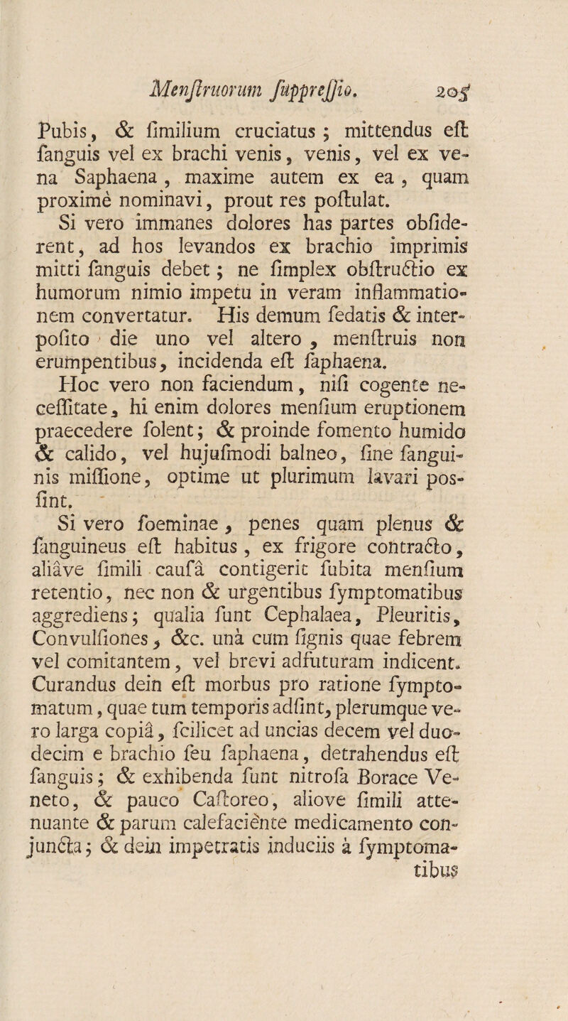 Pubis, & fimilium cruciatus; mittendus eft fanguis vel ex brachi venis, venis, vel ex ve¬ na Saphaena , maxime autem ex ea , quam proxime nominavi, prout res poftulat. Si vero immanes dolores has partes oblide¬ rent, ad hos levandos ex brachio imprimis mitti fanguis debet; ne fimplex obftrubtio ex humorum nimio impetu in veram inflammatio» nem convertatur. His demum fedatis & inter- pofito > die uno vel altero , menftruis non erumpentibus, incidenda effc faphaena. Hoc vero non faciendum, nifl cogente ne- cejffitate, hi enim dolores menflum eruptionem praecedere folent; & proinde fomento humido & calido, vel hujufmodi balneo, fine fangui- nis miflfione, optime ut plurimum lavari pos- fint. Si vero foeminae, penes quam plenus & fanguineus eft habitus, ex frigore contrablo, aliave fimili caufa contigerit fubita menfium retentio, nec non & urgentibus fymptornatibus aggrediens; qualia funt Cephalaea, Pleuritis, Convulfiones, &c. una cum fignis quae febrem vel comitantem, vel brevi adfuturam indicent. Curandus dein eft morbus pro ratione fympto- matum, quae tum temporis ad fint, plerumque ve¬ ro larga copia, fcilicet ad uncias decem vel duo¬ decim e brachio feu faphaena, detrahendus eft fanguis; & exhibenda funt nitrofa Borace Ve¬ neto, & pauco Caftoreo, alio ve fimili atte¬ nuante & parum calefaciente medicamento con~ jundfca; & dein impetratis induciis k fymptoma- tibup