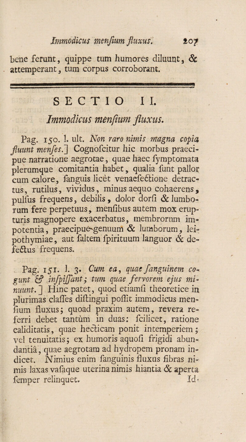 bene ferunt, quippe tum humores diluunt 5 & attemperant, tum corpus corroborant. SECTIO II. Immodicus menfium fluxus. Pag. 150. 1. ult. Non raro nimis magna copia fluunt menfes.j Cognofcitur hic morbus praeci¬ pue narratione aegrotae, quae haec fymptomata plerumque comitantia habet, qualia funt pallor cum calore, fanguis licet venaefeftione detrac¬ tus, rutilus, vividus, minus aequo cohaerens, pulfus frequens, debilis, dolor dorfi & lumbo¬ rum fere perpetuus, menfibus autem mox erup¬ turis magnopere exacerbatus, membrorum im¬ potentia, praecipue-genuum & lumborum, lei- pothymiae, aut faltem fpirituum languor & de¬ fectus frequens. Pag. 151. 1. 3. Cum ea, quae fanguinem co¬ gunt infpijjant; tum quae fervorem ejus mi¬ nuunt. J Hinc patet, quod etiamfi theoretice in plurimas clafles diltingui poifit immodicus men- fium fluxus; quoad praxim autem, revera re¬ ferri debet tantum in duas: fcilicet, ratione caliditatis, quae heclicam ponit intemperiem; vel tenuitatis; ex humoris aquofi frigidi abun¬ dantia , quae aegrotam ad hydropem pronam in¬ dicet. Nimius enim fanguinis fluxus fibras ni¬ mis laxas vafaque uterina nimis hiantia & aperta femper relinquet. ' Id*