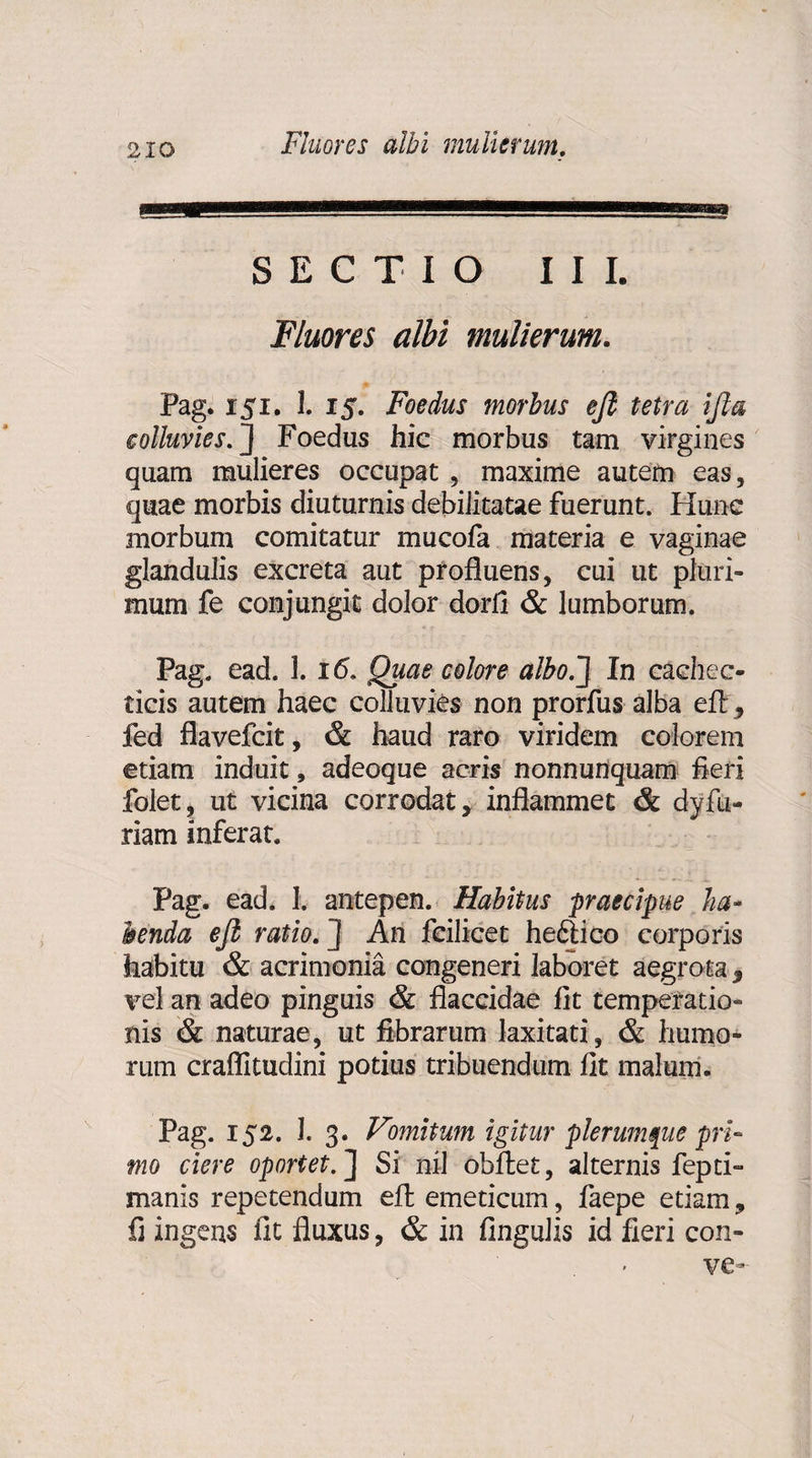 SECTIO III. Fluores albi mulierum. Pag. isi. 1.15. Foedus morbus ejl tetra ifta colluvies.] Foedus hic morbus tam virgines quam mulieres occupat , maxime autem eas, quae morbis diuturnis debilitatae fuerunt. Hunc morbum comitatur mucofa materia e vaginae glandulis excreta aut profluens, cui ut pluri¬ mum fe conjungit dolor dorfi & lumborum. Pag. ead. 1. 16. Quae colore albo.] In cachec¬ ticis autem haec colluvies non prorfus alba efl;, fed flavefcit, & haud raro viridem colorem etiam induit, adeoque acris nonnunquam fleri folet, ut vicina corrodat y inflammet & dyfu- riam inferat. Pag. ead. I. antepen. Habitus praecipue ha¬ benda ejl ratio. ] An fcilicet heftico corporis habitu & acrimonia congeneri laboret aegrota 3 vel an adeo pinguis & flaccidae fit temperatio¬ nis & naturae, ut fibrarum laxitati, & humo¬ rum craffitudini potius tribuendum fit malum- Pag. 152. I. 3. Vmitum igitur plerumque pri¬ mo ciere oportet.] Si nil obftet, alternis fepti- manis repetendum efh emeticum, faepe etiam, fi ingens fit fluxus, & in Angulis id fieri con- ve-