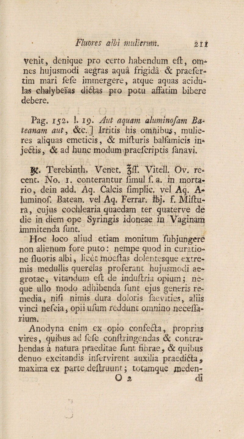 Venit, denique pro certo habendum eft, om¬ nes hujusmodi aegras aqua frigida & praefer» tim mari fefe immergere, atque aquas acidu¬ las chalybeias diftas pro potu affatim bibere debere. Pag. 152* 1. 19. Aut aquam aluminofam Ba- teanam aut, &c.] Irritis his omnibus, mulie¬ res aliquas emeticis, & mifturis balfamicis in* jedtis, & ad hunc modum praefcriptis fanavi. Terebinth* Venet, fff. Vi teli. Ov. re- cent. No. i. conterantur fimul f. a. in morta¬ rio, dein add. Aq. Calcis fimplic. vel Aq. A* luminof. Batean. vel Aq* Ferrar. Ibj. f. Miftu- ra, cujus cochlearia quaedam ter quaterve de die in diem ope Syringis idoneae in Vaginam immitenda funt. Hoc loco aliud etiam monitum fubjungere non alienum fore puto: nempe quod in curatio* ne fluoris albi, licet moefias dolentesque extre¬ mis medullis querelas proferant hujusmodi ae¬ grotae, vitandum eft de induftria opium; ne¬ que ullo modo adhibenda funt ejus generis re¬ media, nifl nimis dura doloris faevities, aliis vinci nefcia* opiiufum reddunt omnino neceffa- rium. Anodyna enim ex opio confedta, proprias vires, quibus ad fefe conftringendas & contra¬ hendas a natura praeditae funt fibrae 9 & quibus denuo excitandis infervirent auxilia praedifta 9 maxima ex parte deftruunt; totamque xneden- O % di