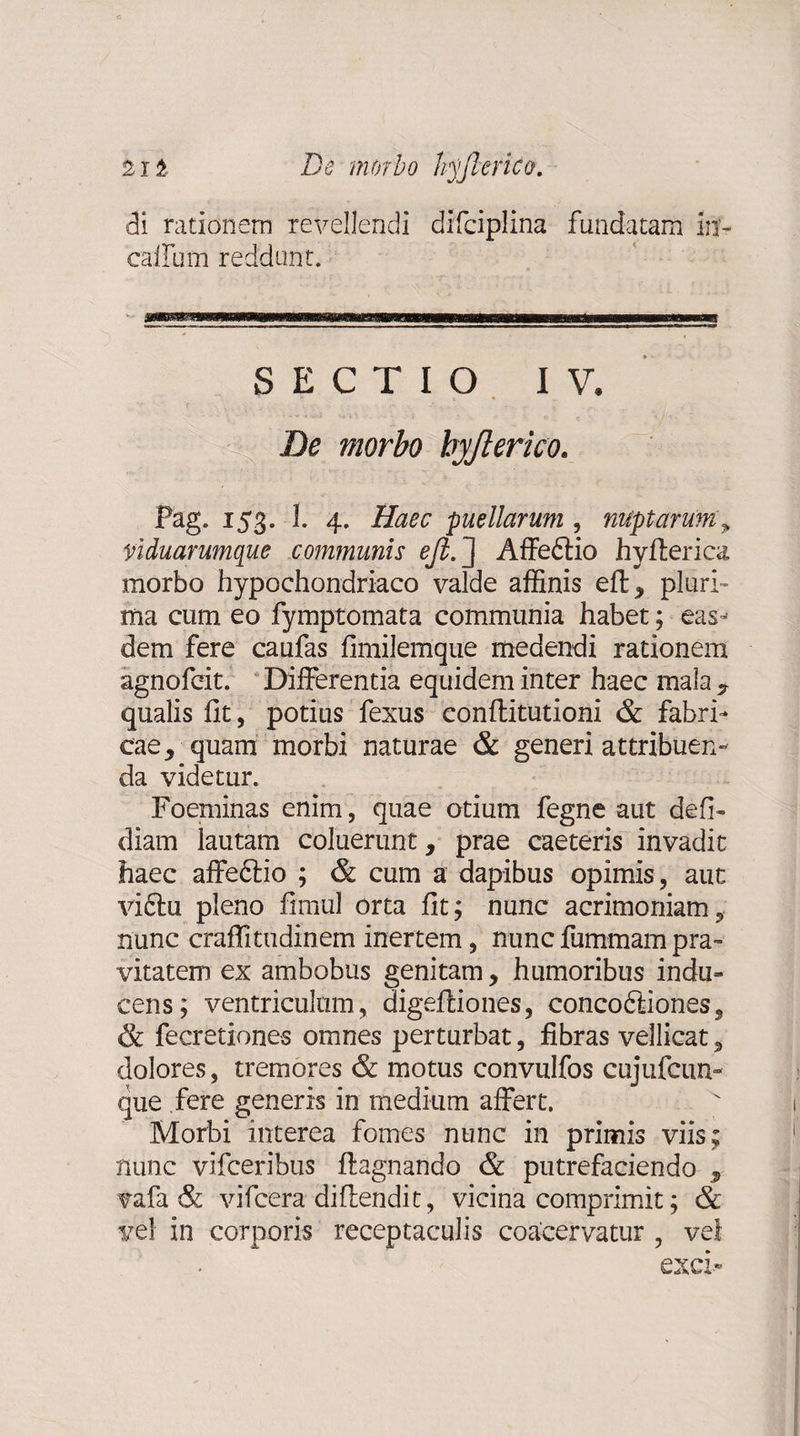 di rationem revellendi difciplina fundatam in- callum reddunt. SECTIO IV. De morbo byfterico. Pag. 153. 1. 4. Haec puellarum , nuptarum , viduarumque communis ejl. J Affe6tio hyllerica morbo hypochondriaco valde affinis eft ^ pluri¬ ma cum eo fymptomata communia habet; eas-’ dem fere caufas fimilemque medendi rationem agnofeit. Differentia equidem inter haec mala * qualis fit, potius fexus conflitutioni &amp; fabri¬ cae, quam morbi naturae &amp; generi attribuen¬ da videtur. Foeminas enim, quae otium fegne aut defi- diam lautam coluerunt, prae caeteris invadit haec affeftio ; &amp; cum a dapibus opimis, aut viftu pleno fimul orta fit; nunc acrimoniam, nunc craffitudinem inertem, nuncfummampra¬ vitatem ex ambobus genitam, humoribus indu¬ cens; ventriculum, digeffiones, concoftiones, &amp; fecretiones omnes perturbat, fibras vellicat, dolores, tremores &amp; motus convulfos cujufcun- que fere generis in medium affert. Morbi interea fomes nunc in primis viis; nunc vifceribus ftagnando &amp; putrefaciendo , vafa &amp; vifcera diffendit, vicina comprimit; &amp; vel in corporis receptaculis coacervatur , vel exci-