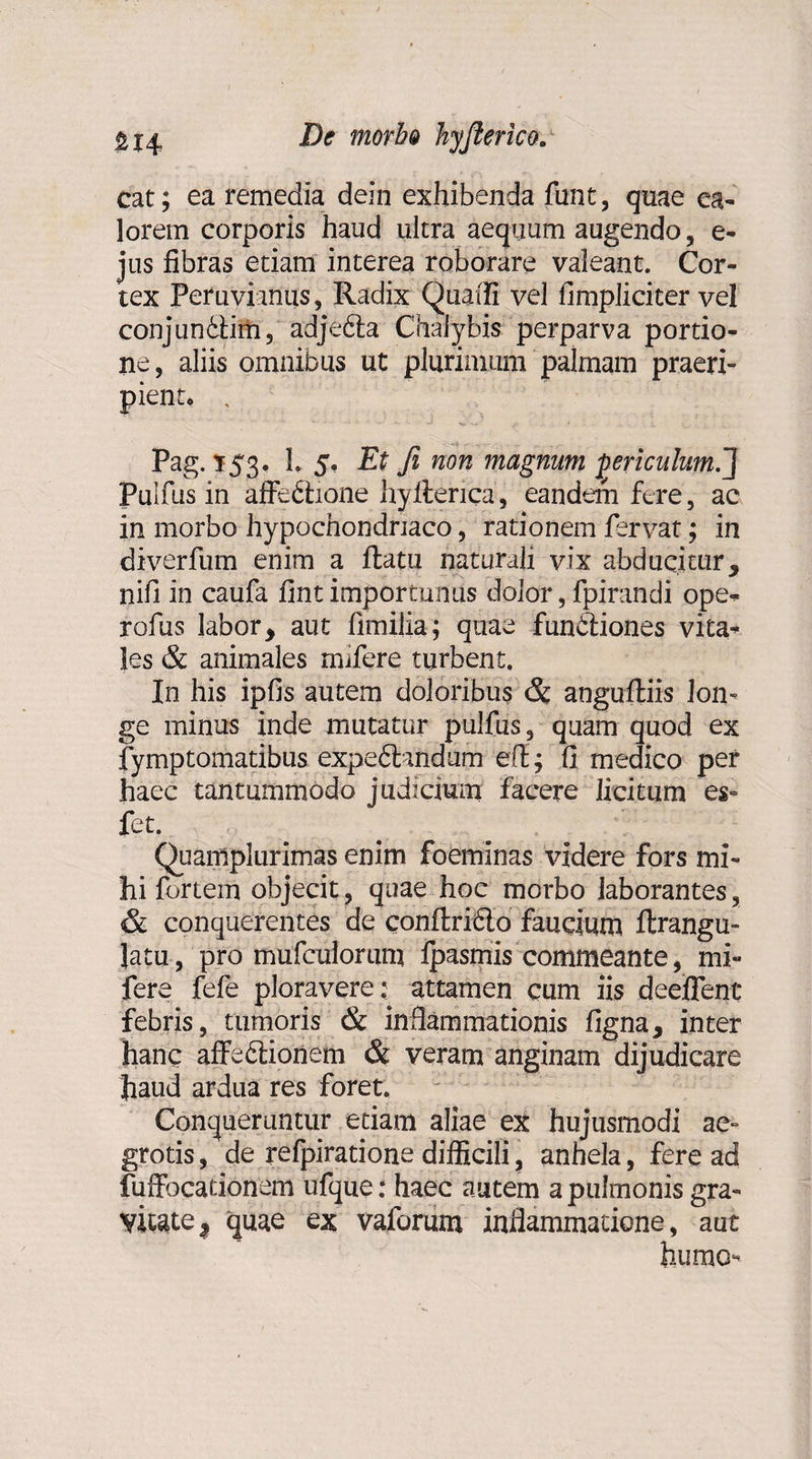 morh& hyfierico. cat; ea remedia dein exhibenda funt, quae ea- lorem corporis haud ultra aequum augendo, e- jus fibras etiam interea roborare valeant. Cor¬ tex Peruvianus, Radix Quadi vel fimpliciter vel conjuniiim, adjedta Chalybis perparva portio¬ ne, aliis omnibus ut plurimum palmam praeri¬ pient» , Pag. 153. 1. 5. Et fi non magnum periculum.'] Pulfus in affe&ione hyfterica, eandem fere, ac in morbo hypochondriaco, rationem fervat; in diverfum enim a ftatu naturali vix abducitur, nifi in caufa fint importunus dolor, fpirandi ope* rofus labor, aut fimilia; quae fundtiones vita* les & animales mifere turbent. In his ipfis autem doloribus & angufiiis lon» ge minus inde mutatur pulfus, quam quod ex fymptomatibus expedfondum efi; fi medico per haec tantummodo judicium facere licitum es- fet. Quamplurimas enim foeminas videre fors mi¬ hi fortem objecit, quae hoc morbo laborantes, & conquerentes de confl:ri6to faucium ftrangu- Jatu, pro mufculorum ipasmis commeante, mi¬ fere fefe ploravere ; attamen cum iis deeffent febris, tumoris & inflammationis figna, inter hanc affeblionem & veram anginam dijudicare haud ardua res foret. Conqueruntur etiam aliae ex hujusmodi ae¬ grotis, de refpiratione difficili, anhela, fere ad fuffocationem ufque: haec autem a pulmonis gra¬ vitate, quae ex vaforum inflammatione, auc humo-