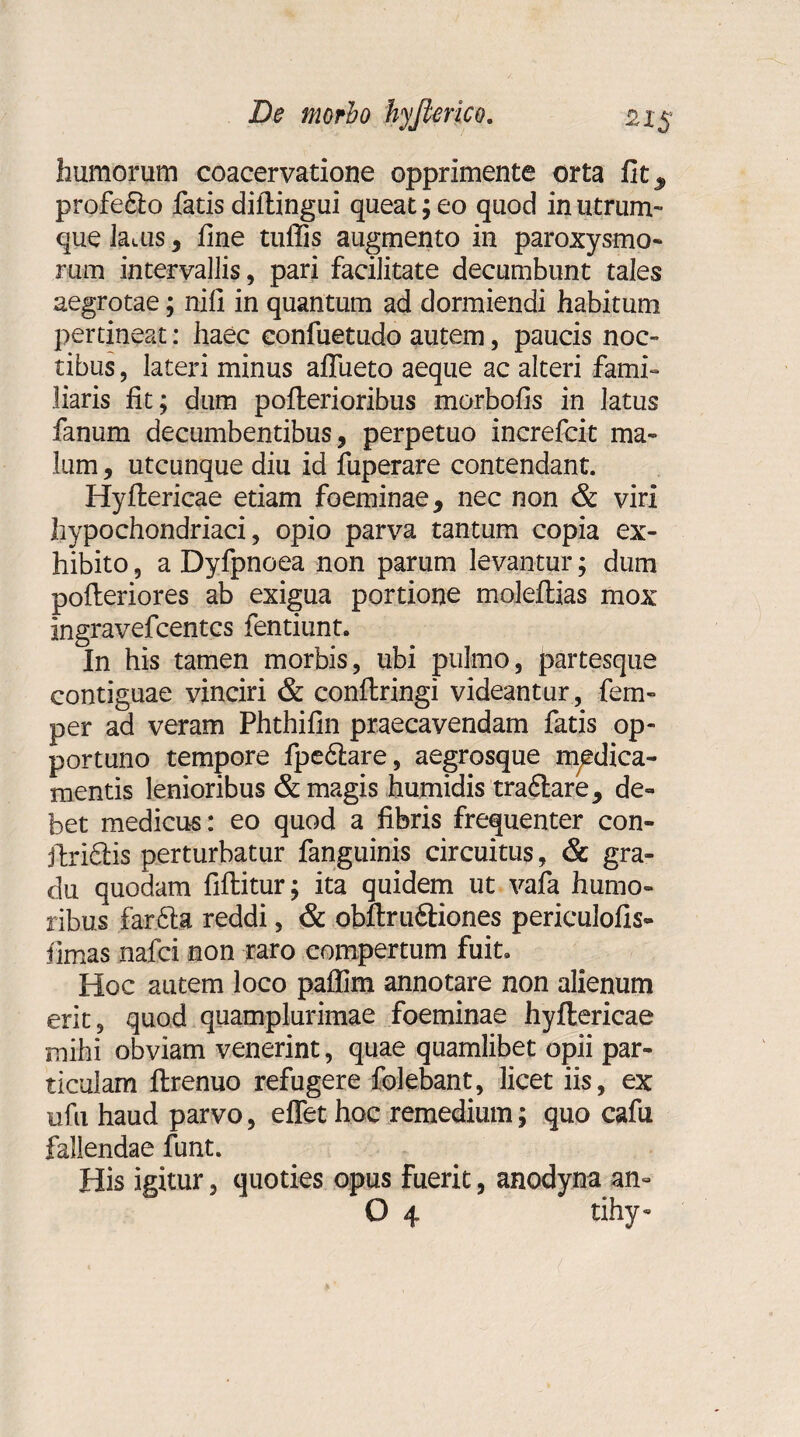 humorum coacervatione opprimente orta fitj, profe£lo fatis diitingui queat; eo quod in utrum¬ que lauis , fine tuflis augmento in paroxysmo¬ rum intervallis, pari facilitate decumbunt tales aegrotae; nifi in quantum ad dormiendi habitum pertineat: haec confuetudo autem, paucis noc¬ tibus , lateri minus aflueto aeque ac alteri fami¬ liaris fit; dum pofterioribus morbofis in latus fanum decumbentibus, perpetuo increfcit ma¬ lum , utcunque diu id fuperare contendant. Hyftericae etiam foeminae, nec non & viri hypochondriaci, opio parva tantum copia ex¬ hibito , a Dyfpnoea non parum levantur; dum pofleriores ab exigua portione moleftias mox ingravefcentcs fentiunt. In his tamen morbis, ubi pulmo, partesque contiguae vinciri & conftringi videantur, fem- per ad veram Phthifin praecavendam fatis op¬ portuno tempore fpe6tare, aegrosque medica¬ mentis lenioribus & magis humidis tra&are, de¬ bet medicus: eo quod a fibris frequenter con- ftriftis perturbatur fanguinis circuitus, & gra¬ du quodam fiftitur; ita quidem ut vafa humo¬ ribus far6ta reddi, & obftru&iones periculofis- fimas nafci non raro compertum fuit. Hoc autem loco pallim annotare non alienum erit, quod quamplurimae foeminae hyftericae mihi obviam venerint, quae quamlibet opii par¬ ticulam ftrenuo refugere folebant, licet iis, ex ufu haud parvo, effet hoc remedium; quo cafu fallendae funt. His igitur, quoties opus fuerit, anodyna an- O 4 tihy-