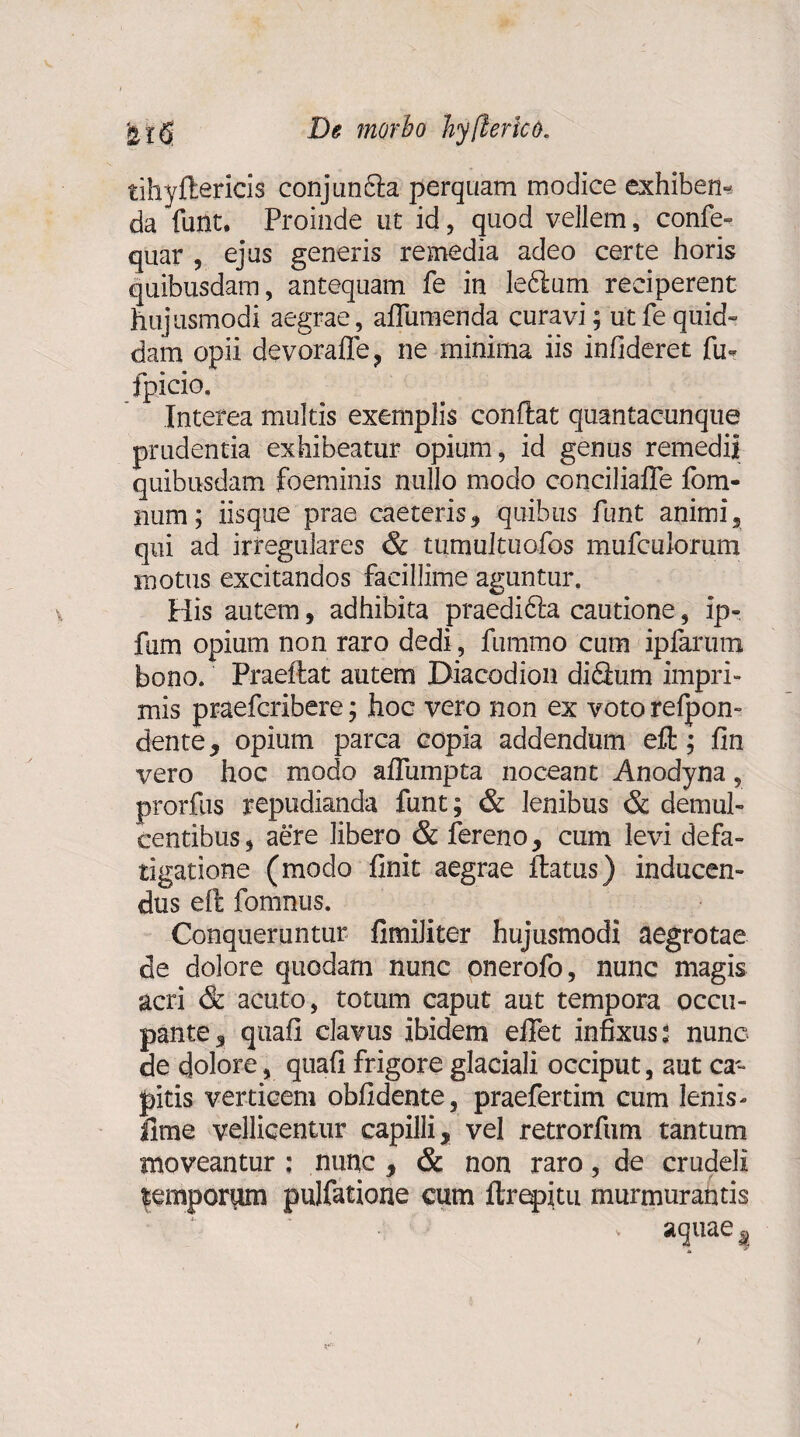 tihyftericis conjun£la perquam modice exhiben¬ da furit. Proinde ut id, quod vellem, confe- quar , ejus generis remedia adeo certe horis quibusdam, antequam fe in le6lum reciperent hujusmodi aegrae, aflumenda curavi; ut fe quid¬ dam opii devorafle, ne minima iis infideret fu* fpicio. Interea multis exemplis conflat quantacunque prudentia exhibeatur opium, id genus remedii quibusdam foeminis nullo modo conciliafle fom- num; iisque prae caeteris, quibus funt animi, qui ad irregulares & tumultuo,fos mufculorum motus excitandos facillime aguntur. His autem, adhibita praedidla cautione, ip- fum opium non raro dedi, fummo cum ipfarum bono. Praeflat autem Biacodion diflum impri¬ mis praeferibere; hoc vero non ex voto refpon- dente, opium parca copia addendum eft; fin vero hoc modo afTumpta noceant Anodyna, prorfus repudianda funt; & lenibus & demul¬ centibus, aere libero & fereno, cum levi defa¬ tigatione (modo finit aegrae flatus) inducen¬ dus eft fomnus. Conqueruntur fimiliter hujusmodi aegrotae de dolore quodam nunc onerofo, nunc magis acri & acuto, totum caput aut tempora occu¬ pante 3 qtiafi clavus ibidem efiet infixus: nunc de dolore, quafi frigore glaciali occiput, aut ca¬ pitis verticem oblidente, praefertim cum lenis- fime vellicentur capilli, vel retrorfum tantum moveantur ; nunc , & non raro, de crudeli temporum pulfatione cum ftrepitu murmurantis