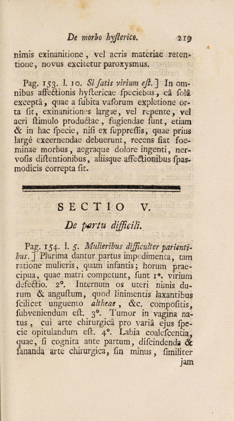 nimis exinanitione , vel acris materiae reten¬ tione, novus excitetur paroxysmus, l^g* 153. 1. 10. Si fatis virium efi.] In om¬ nibus affe£tionis hyflericae fpeciebus, e! foli, excepta, quae a fubita vaforum expletione or- ta fit, exinanitiones largae, vel repente, vel acri {limulo produ£lae, fugiendae funt, etiam &amp; in hac fpecie, nifi ex fuppreffis, quae prius large excernendae debuerunt, recens fiat foe- minae morbus, aegraque dolore ingenti, ner- vofis diflentionibus, aliisque affe&lt;?tionibus fpas- modicis correpta fit. SECTIO V. De partu difficili. Pag. 154. 1. 5. Mulieribus difficulter parknti- bus.j Plurima dantur partus impedimenta, tam ratione mulieris, quam infantis; horum prae¬ cipua, quae matri competunt, funt 1®. virium defeftio. 20. Internum os uteri nimis du¬ rum &amp; anguflum, quod linimentis laxantibus fcilicet unguento altheae , &amp;c. compofitis, fubveniendum efl. 30. Tumor in vagina na¬ tus , cui arte chirurgica pro varia ejus fpe¬ cie opitulandum efl. 40. Labia coalefcentia, quae, fi cognita ante partum, difcindenda &lt;k fananda arte chirurgica, fin minus, fimiliter jam