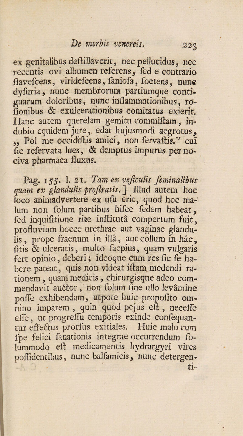 I 2*3 ex genitalibus deftillaverit, nec pellucidus * nec recentis ovi albumen referens , fed e contrario fiavefcens, viridefcens, faniofa, foetens, nunc dyfuria, nunc membrorum partiumque conti¬ guarum doloribus, nunc inflammationibus, ro- fionibus &amp; exulcerationibus comitatus exierit. Hanc autem querelam gemitu eommiftam, in¬ dubio equidem jure,, edat hujusmodi aegrotus, ,, Pol me occidiftis amici, non fervaftis.” cui fic refervata lues, &amp; demptus impurus per no¬ civa pharmaca fluxus. Pag. 155. 1* 2i. Tam ex rejiculis feminalibus quam ex glandulis profiratis. ] Illud autem hoc loco animadvertere ex ufu erit, quod hoc ma¬ lum non folum partibus hifce fedem habeat, fed inquifitione rite inftituta compertum fuit, profluvium hocce urethrae aut vaginae glandu¬ lis , prope fraenum in illa, aut collum in hac, fitis &amp; ulceratis, multo faepius, quam vulgaris fert opinio, deberi; ideoque cum res fic fe ha¬ bere pateat, quis non videat iftam medendi ra¬ tionem , quam medicis , chirurgisque adeo com¬ mendavit audior, non folum fine ullo levamine polle exhibendam, utpote huic propofito om¬ nino imparem , quin quod pejus elt, necelfe efie, ut progreflii temporis exinde confequan- tur effedlus prorfus exitiales. Huic malo cum fpe felici fanationis integrae occurrendum fi&gt; lummodo efl: medicamentis hydrargyri vires poflidentibus, nunc balfamicis, nunc detergen¬ ti