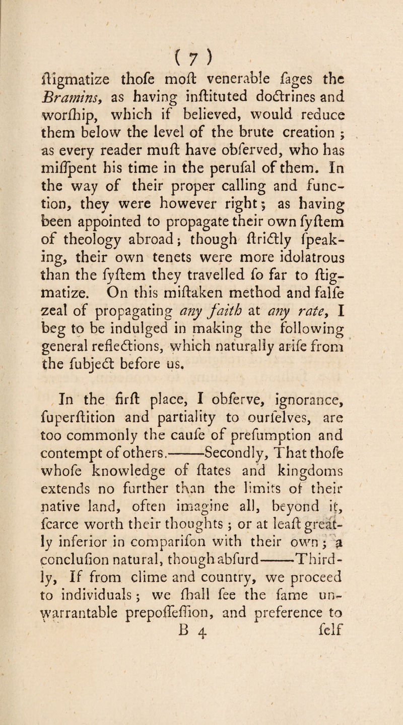 ftigmatize thofe moft venerable fages the Bramins, as having inftituted doCtrines and worfhip, which if believed, would reduce them below the level of the brute creation ; as every reader mu ft have obferved, who has miflpent his time in the perufal of them. In the way of their proper calling and func¬ tion, they were however right; as having been appointed to propagate their own fyftem of theology abroad; though ftridtly fpeak- ing, their own tenets were more idolatrous than the fyftem they travelled fo far to ftig- matize. On this miftaken method and falfe zeal of propagating any faith at any rate, I beg to be indulged in making the following general reflections, which naturally arife from the fubjedt before us. In the firft place, I obferve, ignorance, fuperftition and partiality to ourfelves, are too commonly the caufe of prefumption and contempt of others.-Secondly, That thofe whofe knowledge of ftates and kingdoms extends no further than the limits of their native land, often imagine all, beyond it, fcarce worth their thoughts; or at leaft great¬ ly inferior in comparifon with their own; £ conclufion natural, thoughabfurd-Third¬ ly, If from clime and country, we proceed to individuals; we fhall fee the fame un¬ warrantable prepoffefiion, and nreference to B a. 1 felf %