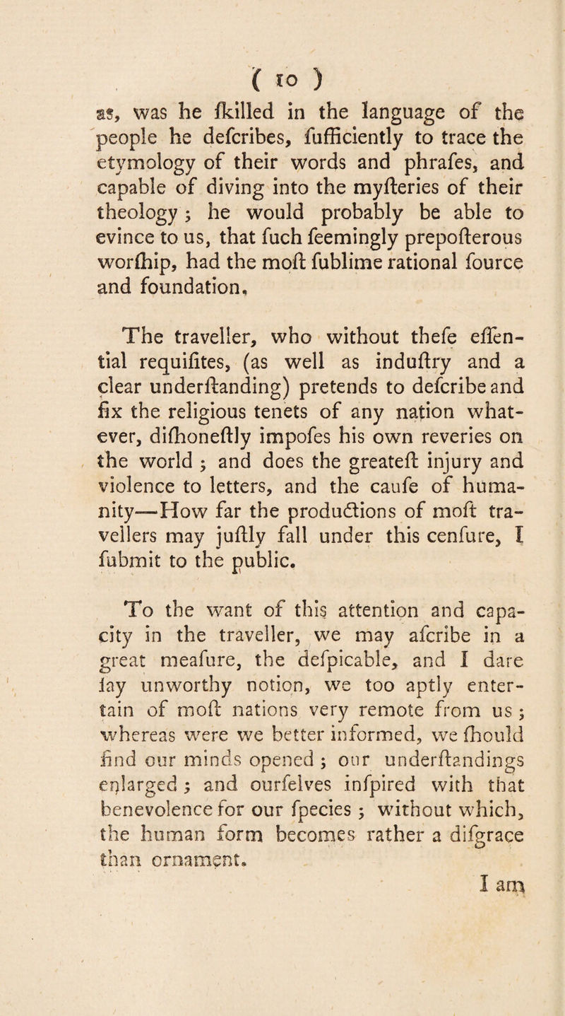 as, was he fkilled in the language of the people he defcribes, fufficiently to trace the etymology of their words and phrafes, and capable of diving into the myfteries of their theology; he would probably be able to evince to us, that fuch feemingly prepofterous worship, had the moil fublime rational fource and foundation. The traveller, who without thefe effen- tial requifites, (as well as induftry and a clear underftanding) pretends to defcribeand fix the religious tenets of any nation what¬ ever, dilhoneftly impofes his own reveries on the world ; and does the greateft injury and violence to letters, and the caufe of huma¬ nity—How far the productions of moft tra¬ vellers may juftly fall under this cenfure, I fubmit to the public. To the want of this attention and capa¬ city in the traveller, we may afcribe in a great meafure, the defpicable, and I dare iay unworthy notion, we too aptly enter¬ tain of moft nations very remote from us ; whereas were we better informed, we fhould find our minds opened ; our underftandings enlarged and ourfelves infpired with that benevolence for our fpecies; without which, the human form becomes rather a difgrace than ornament,