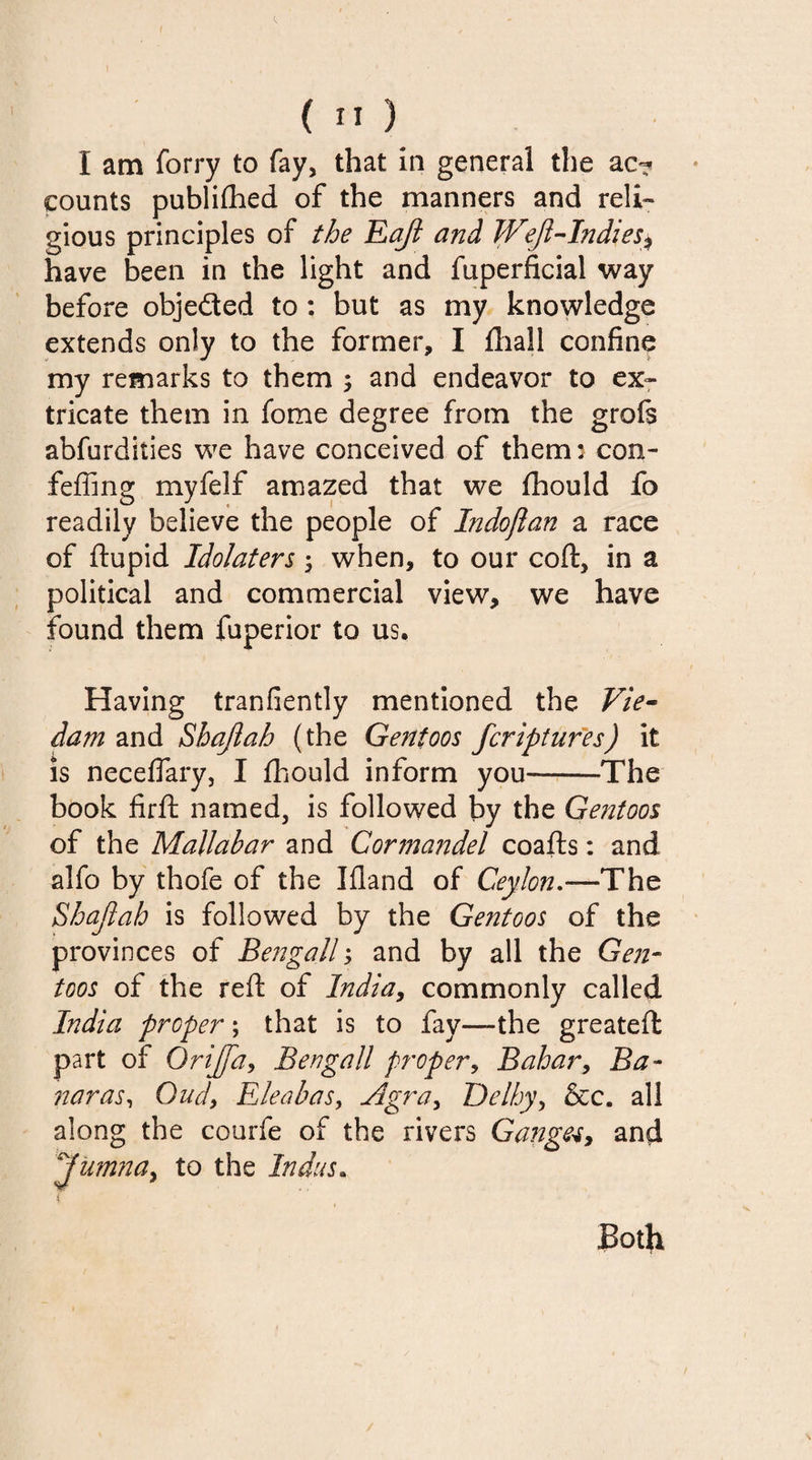 I am forry to fay, that in general the ac? counts publifhed of the manners and reli¬ gious principles of the Eaft and Weft-Indies* have been in the light and fuperficial way before objected to : but as my knowledge extends only to the former, I fliall confine my remarks to them ; and endeavor to ex¬ tricate them in fome degree from the grofs abfurdities we have conceived of them: con- feffing myfelf amazed that we fhould fo readily believe the people of Indojlan a race of ftupid Idolaters ; when, to our coft, in a political and commercial view, we have found them fuperior to us. Having tranfiently mentioned the Vie- dam and Shaftah (the Gent00s fcriptures) it is necefiary, I fhould inform you--The book firft named, is followed by the Gentoos of the Mallabar and Cormandel coafts: and alfo by thofe of the Ifland of Ceylon.—The Shaftah is followed by the Gentoos of the provinces of Bengali; and by all the Gen¬ toos of the reft of lndia9 commonly called India proper; that is to fay—the greateft part of Orijftay Bengali proper, Bahar, Ba~ naras, Oud, Eleabas, Agra, De/by, &amp;c. all along the courfe of the rivers Ganges, and Jumna, to the Indus. Both